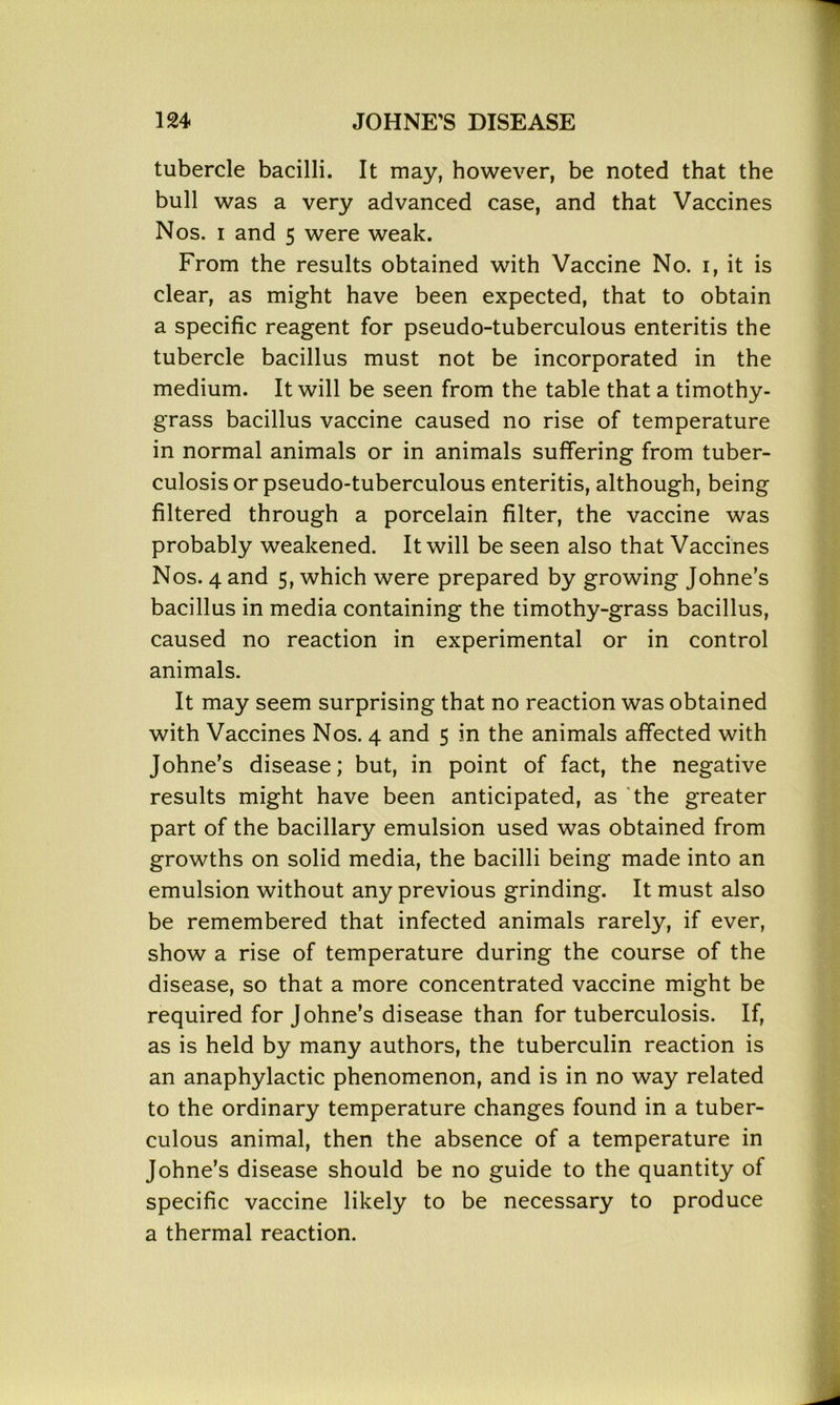 tubercle bacilli. It may, however, be noted that the bull was a very advanced case, and that Vaccines Nos. i and 5 were weak. From the results obtained with Vaccine No. 1, it is clear, as might have been expected, that to obtain a specific reagent for pseudo-tuberculous enteritis the tubercle bacillus must not be incorporated in the medium. It will be seen from the table that a timothy- grass bacillus vaccine caused no rise of temperature in normal animals or in animals suffering from tuber- culosis or pseudo-tuberculous enteritis, although, being filtered through a porcelain filter, the vaccine was probably weakened. It will be seen also that Vaccines Nos. 4 and 5, which were prepared by growing Johne’s bacillus in media containing the timothy-grass bacillus, caused no reaction in experimental or in control animals. It may seem surprising that no reaction was obtained with Vaccines Nos. 4 and 5 in the animals affected with Johne’s disease; but, in point of fact, the negative results might have been anticipated, as the greater part of the bacillary emulsion used was obtained from growths on solid media, the bacilli being made into an emulsion without any previous grinding. It must also be remembered that infected animals rarely, if ever, show a rise of temperature during the course of the disease, so that a more concentrated vaccine might be required for Johne’s disease than for tuberculosis. If, as is held by many authors, the tuberculin reaction is an anaphylactic phenomenon, and is in no way related to the ordinary temperature changes found in a tuber- culous animal, then the absence of a temperature in Johne’s disease should be no guide to the quantity of specific vaccine likely to be necessary to produce a thermal reaction.