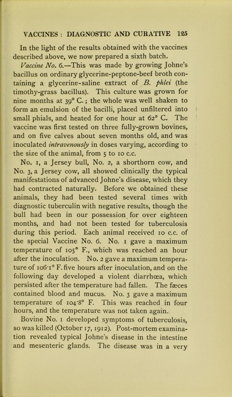 In the light of the results obtained with the vaccines described above, we now prepared a sixth batch. Vaccine No. 6.—This was made by growing Johne’s bacillus on ordinary glycerine-peptone-beef broth con- taining a glycerine-saline extract of B. phlei (the timothy-grass bacillus). This culture was grown for nine months at 390 C.; the whole was well shaken to form an emulsion of the bacilli, placed unfiltered into small phials, and heated for one hour at 62° C. The vaccine was first tested on three fully-grown bovines, and on five calves about seven months old, and was inoculated intravenously in doses varying, according to the size of the animal, from 5 to 10 c.c. No. 1, a Jersey bull, No. 2, a shorthorn cow, and No. 3, a Jersey cow, all showed clinically the typical manifestations of advanced Johne’s disease, which they had contracted naturally. Before we obtained these animals, they had been tested several times with diagnostic tuberculin with negative results, though the bull had been in our possession for over eighteen months, and had not been tested for tuberculosis during this period. Each animal received 10 c.c. of the special Vaccine No. 6. No. 1 gave a maximum temperature of 105° F., which was reached an hour after the inoculation. No. 2 gave a maximum tempera- ture of io6'i° F. five hours after inoculation, and on the following day developed a violent diarrhoea, which persisted after the temperature had fallen. The faeces contained blood and mucus. No. 3 gave a maximum temperature of 104-8° F. This was reached in four hours, and the temperature was not taken again. Bovine No. 1 developed symptoms of tuberculosis, so was killed (October 17,1912). Post-mortem examina- tion revealed typical Johne’s disease in the intestine and mesenteric glands. The disease was in a very
