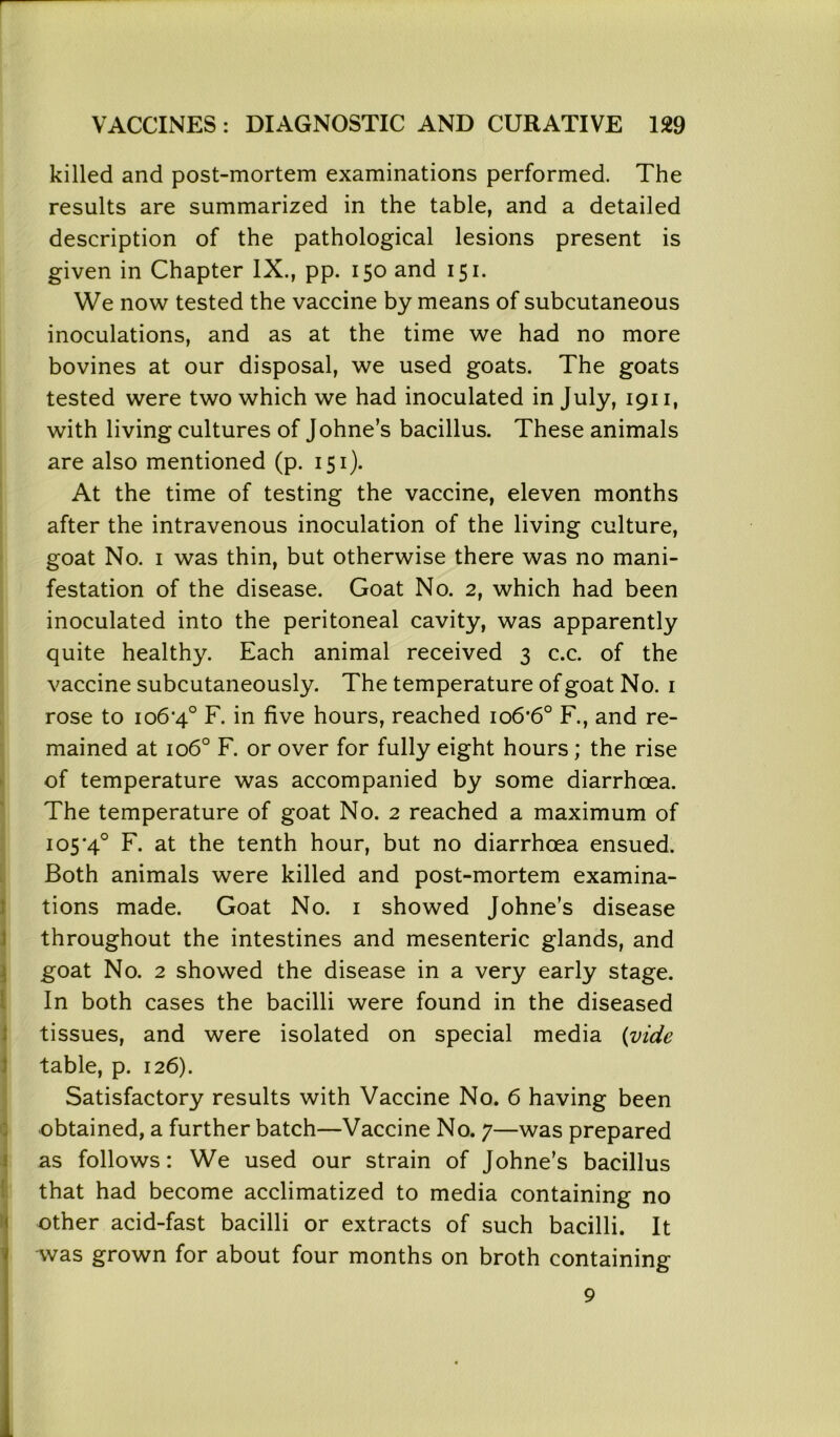 VACCINES : DIAGNOSTIC AND CURATIVE 129 killed and post-mortem examinations performed. The results are summarized in the table, and a detailed description of the pathological lesions present is given in Chapter IX., pp. 150 and 151. We now tested the vaccine by means of subcutaneous inoculations, and as at the time we had no more bovines at our disposal, we used goats. The goats tested were two which we had inoculated in July, 1911, with living cultures of Johne’s bacillus. These animals are also mentioned (p. 151). At the time of testing the vaccine, eleven months after the intravenous inoculation of the living culture, goat No. 1 was thin, but otherwise there was no mani- festation of the disease. Goat No. 2, which had been inoculated into the peritoneal cavity, was apparently quite healthy. Each animal received 3 c.c. of the vaccine subcutaneously. The temperature of goat No. 1 rose to 106*4° F. in five hours, reached 106*6° F., and re- mained at 1060 F. or over for fully eight hours; the rise of temperature was accompanied by some diarrhoea. The temperature of goat No. 2 reached a maximum of 105*4° F. at the tenth hour, but no diarrhoea ensued. Both animals were killed and post-mortem examina- tions made. Goat No. 1 showed Johne’s disease throughout the intestines and mesenteric glands, and goat No. 2 showed the disease in a very early stage. In both cases the bacilli were found in the diseased tissues, and were isolated on special media (vide table, p. 126). Satisfactory results with Vaccine No. 6 having been obtained, a further batch—Vaccine No. 7—was prepared as follows: We used our strain of Johne’s bacillus that had become acclimatized to media containing no other acid-fast bacilli or extracts of such bacilli. It was grown for about four months on broth containing