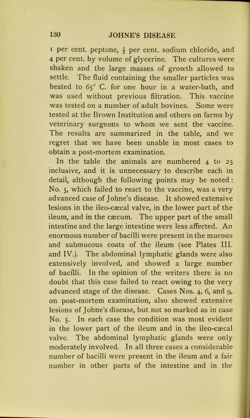 i per cent, peptone, J per cent, sodium chloride, and 4 per cent, by volume of glycerine. The cultures were shaken and the large masses of growth allowed to settle. The fluid containing the smaller particles was heated to 65° C. for one hour in a water-bath, and was used without previous filtration. This vaccine was tested on a number of adult bovines. Some were tested at the Brown Institution and others on farms by veterinary surgeons to whom we sent the vaccine. The results are summarized in the table, and we regret that we have been unable in most cases to obtain a post-mortem examination. In the table the animals are numbered 4 to 25 inclusive, and it is unnecessary to describe each in detail, although the following points may be noted : No. 5, which failed to react to the vaccine, was a very advanced case of Johne’s disease. It showed extensive lesions in the ileo-caecal valve, in the lower part of the ileum, and in the caecum. The upper part of the small intestine and the large intestine were less affected. An enormous number of bacilli were present in the mucous and submucous coats of the ileum (see Plates III. and IV.). The abdominal lymphatic glands were also extensively involved, and showed a large number of bacilli. In the opinion of the writers there is no doubt that this case failed to react owing to the very advanced stage of the disease. Cases Nos. 4, 6, and 9, on post-mortem examination, also showed extensive lesions of Johne’s disease, but not so marked as in case No. 5. In each case the condition was most evident in the lower part of the ileum and in the ileo-caecal valve. The abdominal lymphatic glands were only moderately involved. In all three cases a considerable number of bacilli were present in the ileum and a fair number in other parts of the intestine and in the