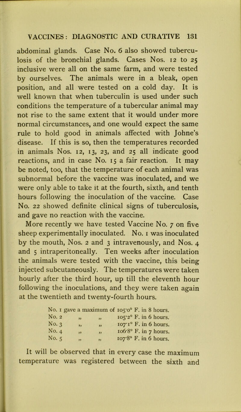 abdominal glands. Case No. 6 also showed tubercu- losis of the bronchial glands. Cases Nos. 12 to 25 inclusive were all on the same farm, and were tested by ourselves. The animals were in a bleak, open position, and all were tested on a cold day. It is well known that when tuberculin is used under such conditions the temperature of a tubercular animal may not rise to the same extent that it would under more normal circumstances, and one would expect the same rule to hold good in animals affected with Johne’s disease. If this is so, then the temperatures recorded in animals Nos. 12, 13, 23, and 25 all indicate good reactions, and in case No. 15 a fair reaction. It may be noted, too, that the temperature of each animal was subnormal before the vaccine was inoculated, and we were only able to take it at the fourth, sixth, and tenth hours following the inoculation of the vaccine. Case No. 22 showed definite clinical signs of tuberculosis, and gave no reaction with the vaccine. More recently we have tested Vaccine No. 7 on five sheep experimentally inoculated. No. 1 was inoculated by the mouth, Nos. 2 and 3 intravenously, and Nos. 4 and 5 intraperitoneally. Ten weeks after inoculation the animals were tested with the vaccine, this being injected subcutaneously. The temperatures were taken hourly after the third hour, up till the eleventh hour following the inoculations, and they were taken again at the twentieth and twenty-fourth hours. No. 1 gave a maximum of 105*0° F. in 8 hours. No. 2 jy 105*2° F. in 6 hours. No. 3 „ 11 107*1° F. in 6 hours. No. 4 )y 106*8° F. in 7 hours. No. 5 99 107*8° F. in 6 hours. It will be observed that in every case the maximum temperature was registered between the sixth and