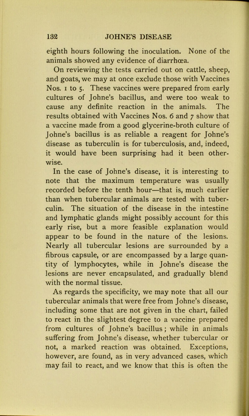 eighth hours following the inoculation. None of the animals showed any evidence of diarrhoea. On reviewing the tests carried out on cattle, sheep, and goats, we may at once exclude those with Vaccines Nos. i to 5. These vaccines were prepared from early cultures of Johne’s bacillus, and were too weak to cause any definite reaction in the animals. The results obtained with Vaccines Nos. 6 and 7 show that a vaccine made from a good glycerine-broth culture of Johne’s bacillus is as reliable a reagent for Johne’s disease as tuberculin is for tuberculosis, and, indeed, it would have been surprising had it been other- wise. In the case of Johne’s disease, it is interesting to note that the maximum temperature was usually recorded before the tenth hour—that is, much earlier than when tubercular animals are tested with tuber- culin. The situation of the disease in the intestine and lymphatic glands might possibly account for this early rise, but a more feasible explanation would appear to be found in the nature of the lesions. Nearly all tubercular lesions are surrounded by a fibrous capsule, or are encompassed by a large quan- tity of lymphocytes, while in Johne’s disease the lesions are never encapsulated, and gradually blend with the normal tissue. As regards the specificity, we may note that all our tubercular animals that were free from Johne’s disease, including some that are not given in the chart, failed to react in the slightest degree to a vaccine prepared from cultures of Johne’s bacillus; while in animals suffering from Johne’s disease, whether tubercular or not, a marked reaction was obtained. Exceptions, however, are found, as in very advanced cases, which may fail to react, and we know that this is often the