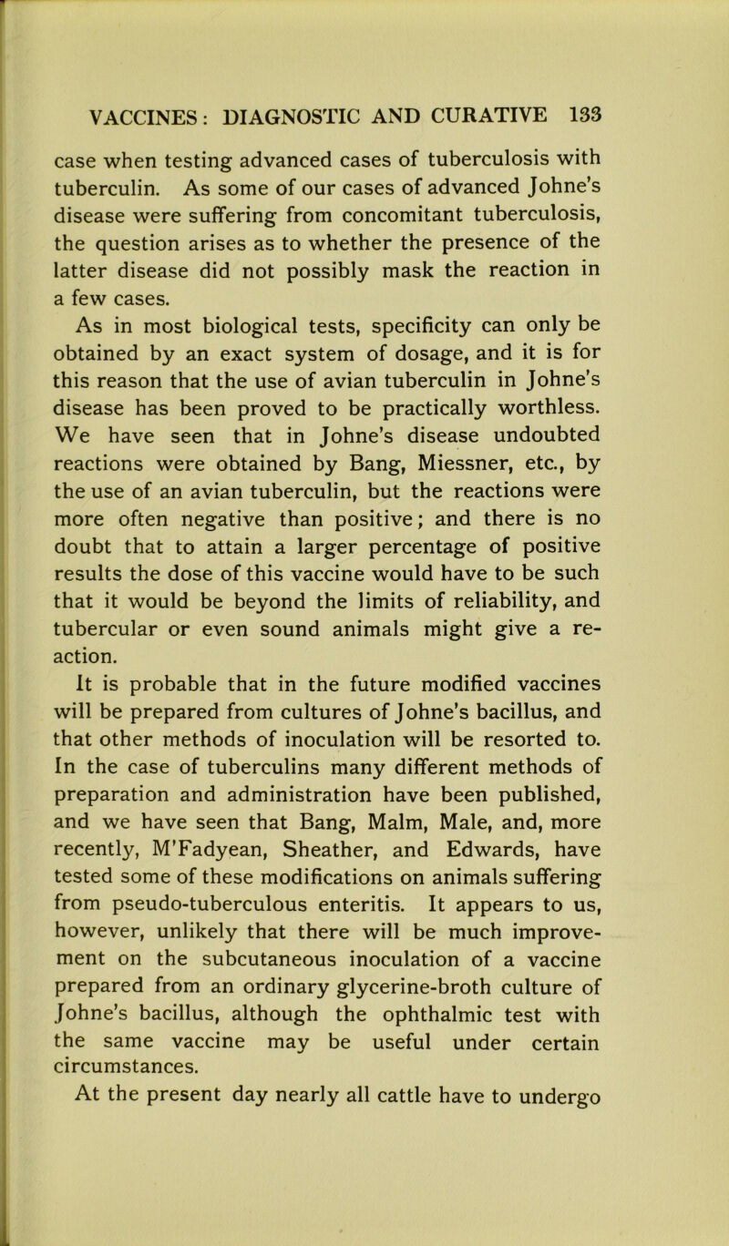 case when testing advanced cases of tuberculosis with tuberculin. As some of our cases of advanced Johne’s disease were suffering from concomitant tuberculosis, the question arises as to whether the presence of the latter disease did not possibly mask the reaction in a few cases. As in most biological tests, specificity can only be obtained by an exact system of dosage, and it is for this reason that the use of avian tuberculin in Johne's disease has been proved to be practically worthless. We have seen that in Johne’s disease undoubted reactions were obtained by Bang, Miessner, etc., by the use of an avian tuberculin, but the reactions were more often negative than positive; and there is no doubt that to attain a larger percentage of positive results the dose of this vaccine would have to be such that it would be beyond the limits of reliability, and tubercular or even sound animals might give a re- action. It is probable that in the future modified vaccines will be prepared from cultures of Johne’s bacillus, and that other methods of inoculation will be resorted to. In the case of tuberculins many different methods of preparation and administration have been published, and we have seen that Bang, Malm, Male, and, more recently, M’Fadyean, Sheather, and Edwards, have tested some of these modifications on animals suffering from pseudo-tuberculous enteritis. It appears to us, however, unlikely that there will be much improve- ment on the subcutaneous inoculation of a vaccine prepared from an ordinary glycerine-broth culture of Johne’s bacillus, although the ophthalmic test with the same vaccine may be useful under certain circumstances. At the present day nearly all cattle have to undergo