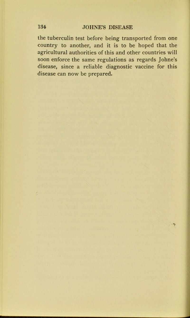 the tuberculin test before being transported from one country to another, and it is to be hoped that the agricultural authorities of this and other countries will soon enforce the same regulations as regards Johne’s disease, since a reliable diagnostic vaccine for this disease can now be prepared.