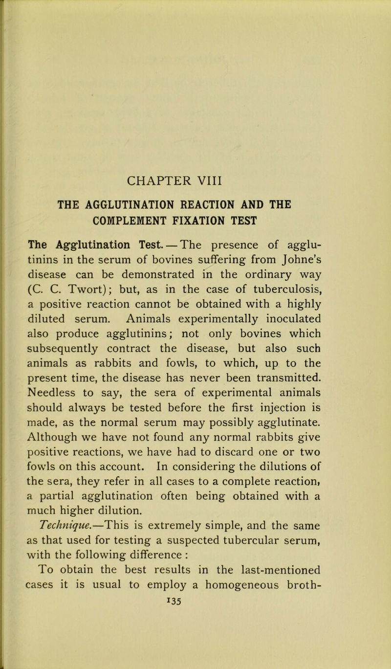 CHAPTER VIII THE AGGLUTINATION REACTION AND THE COMPLEMENT FIXATION TEST The Agglutination Test. — The presence of agglu- tinins in the serum of bovines suffering from Johne’s disease can be demonstrated in the ordinary way (C. C. Twort); but, as in the case of tuberculosis, a positive reaction cannot be obtained with a highly diluted serum. Animals experimentally inoculated also produce agglutinins; not only bovines which subsequently contract the disease, but also such animals as rabbits and fowls, to which, up to the present time, the disease has never been transmitted. Needless to say, the sera of experimental animals should always be tested before the first injection is made, as the normal serum may possibly agglutinate. Although we have not found any normal rabbits give positive reactions, we have had to discard one or two fowls on this account. In considering the dilutions of the sera, they refer in all cases to a complete reaction, a partial agglutination often being obtained with a much higher dilution. Technique.—This is extremely simple, and the same as that used for testing a suspected tubercular serum, with the following difference : To obtain the best results in the last-mentioned cases it is usual to employ a homogeneous broth-
