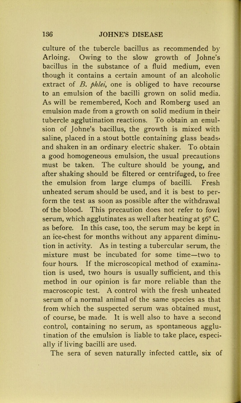culture of the tubercle bacillus as recommended by Arloing. Owing to the slow growth of Johne’s bacillus in the substance of a fluid medium, even though it contains a certain amount of an alcoholic extract of B. phlei, one is obliged to have recourse to an emulsion of the bacilli grown on solid media. As will be remembered, Koch and Romberg used an emulsion made from a growth on solid medium in their tubercle agglutination reactions. To obtain an emul- sion of Johne's bacillus, the growth is mixed with saline, placed in a stout bottle containing glass beads* and shaken in an ordinary electric shaker. To obtain a good homogeneous emulsion, the usual precautions must be taken. The culture should be young, and after shaking should be filtered or centrifuged, to free the emulsion from large clumps of bacilli. Fresh unheated serum should be used, and it is best to per- form the test as soon as possible after the withdrawal of the blood. This precaution does not refer to fowl serum, which agglutinates as well after heating at 56° C. as before. In this case, too, the serum may be kept in an ice-chest for months without any apparent diminu- tion in activity. As in testing a tubercular serum, the mixture must be incubated for some time—two to four hours. If the microscopical method of examina- tion is used, two hours is usually sufficient, and this method in our opinion is far more reliable than the macroscopic test. A control with the fresh unheated serum of a normal animal of the same species as that from which the suspected serum was obtained must, of course, be made. It is well also to have a second control, containing no serum, as spontaneous agglu- tination of the emulsion is liable to take place, especi- ally if living bacilli are used. The sera of seven naturally infected cattle, six of