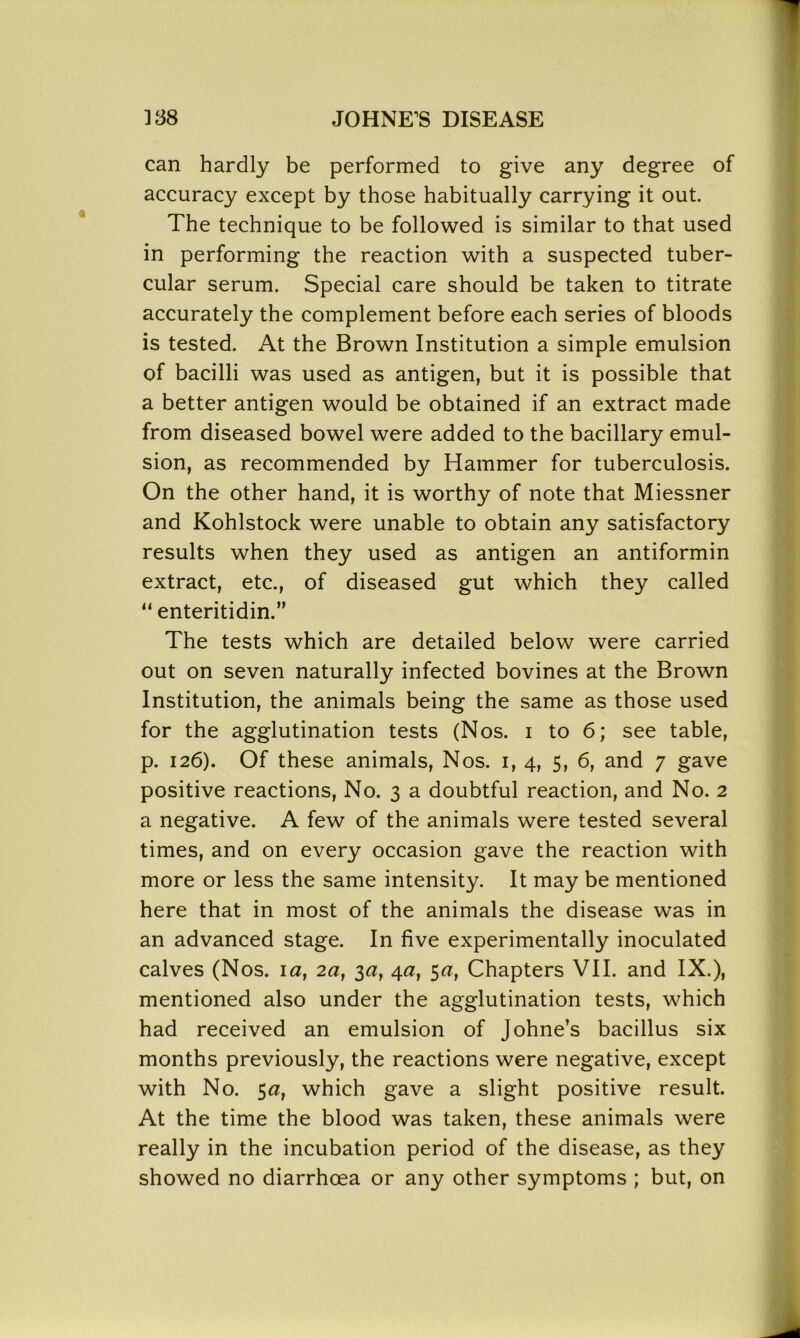 can hardly be performed to give any degree of accuracy except by those habitually carrying it out. The technique to be followed is similar to that used in performing the reaction with a suspected tuber- cular serum. Special care should be taken to titrate accurately the complement before each series of bloods is tested. At the Brown Institution a simple emulsion of bacilli was used as antigen, but it is possible that a better antigen would be obtained if an extract made from diseased bowel were added to the bacillary emul- sion, as recommended by Hammer for tuberculosis. On the other hand, it is worthy of note that Miessner and Kohlstock were unable to obtain any satisfactory results when they used as antigen an antiformin extract, etc., of diseased gut which they called “ enteritidin.” The tests which are detailed below were carried out on seven naturally infected bovines at the Brown Institution, the animals being the same as those used for the agglutination tests (Nos. i to 6; see table, p. 126). Of these animals, Nos. 1, 4, 5, 6, and 7 gave positive reactions, No. 3 a doubtful reaction, and No. 2 a negative. A few of the animals were tested several times, and on every occasion gave the reaction with more or less the same intensity. It may be mentioned here that in most of the animals the disease was in an advanced stage. In five experimentally inoculated calves (Nos. 1 a, 2a, 3a, 4a, 5a, Chapters VII. and IX.), mentioned also under the agglutination tests, which had received an emulsion of Johne’s bacillus six months previously, the reactions were negative, except with No. 5a, which gave a slight positive result. At the time the blood was taken, these animals were really in the incubation period of the disease, as they showed no diarrhoea or any other symptoms ; but, on