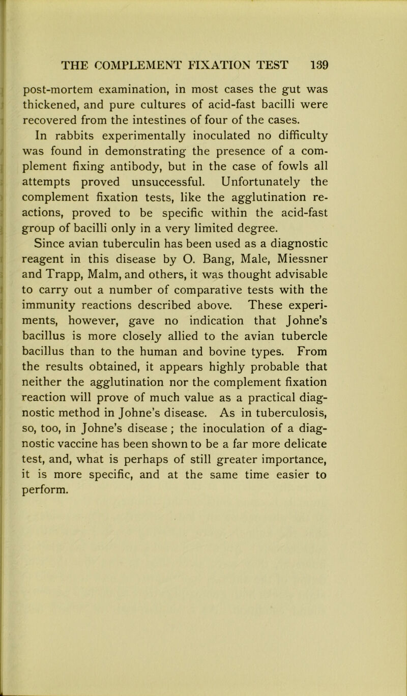 post-mortem examination, in most cases the gut was thickened, and pure cultures of acid-fast bacilli were recovered from the intestines of four of the cases. In rabbits experimentally inoculated no difficulty was found in demonstrating the presence of a com- plement fixing antibody, but in the case of fowls all attempts proved unsuccessful. Unfortunately the complement fixation tests, like the agglutination re- actions, proved to be specific within the acid-fast group of bacilli only in a very limited degree. Since avian tuberculin has been used as a diagnostic reagent in this disease by O. Bang, Male, Miessner and Trapp, Malm, and others, it was thought advisable to carry out a number of comparative tests with the immunity reactions described above. These experi- ments, however, gave no indication that Johne’s bacillus is more closely allied to the avian tubercle bacillus than to the human and bovine types. From the results obtained, it appears highly probable that neither the agglutination nor the complement fixation reaction will prove of much value as a practical diag- nostic method in Johne’s disease. As in tuberculosis, so, too, in Johne’s disease ; the inoculation of a diag- nostic vaccine has been shown to be a far more delicate test, and, what is perhaps of still greater importance, it is more specific, and at the same time easier to perform.