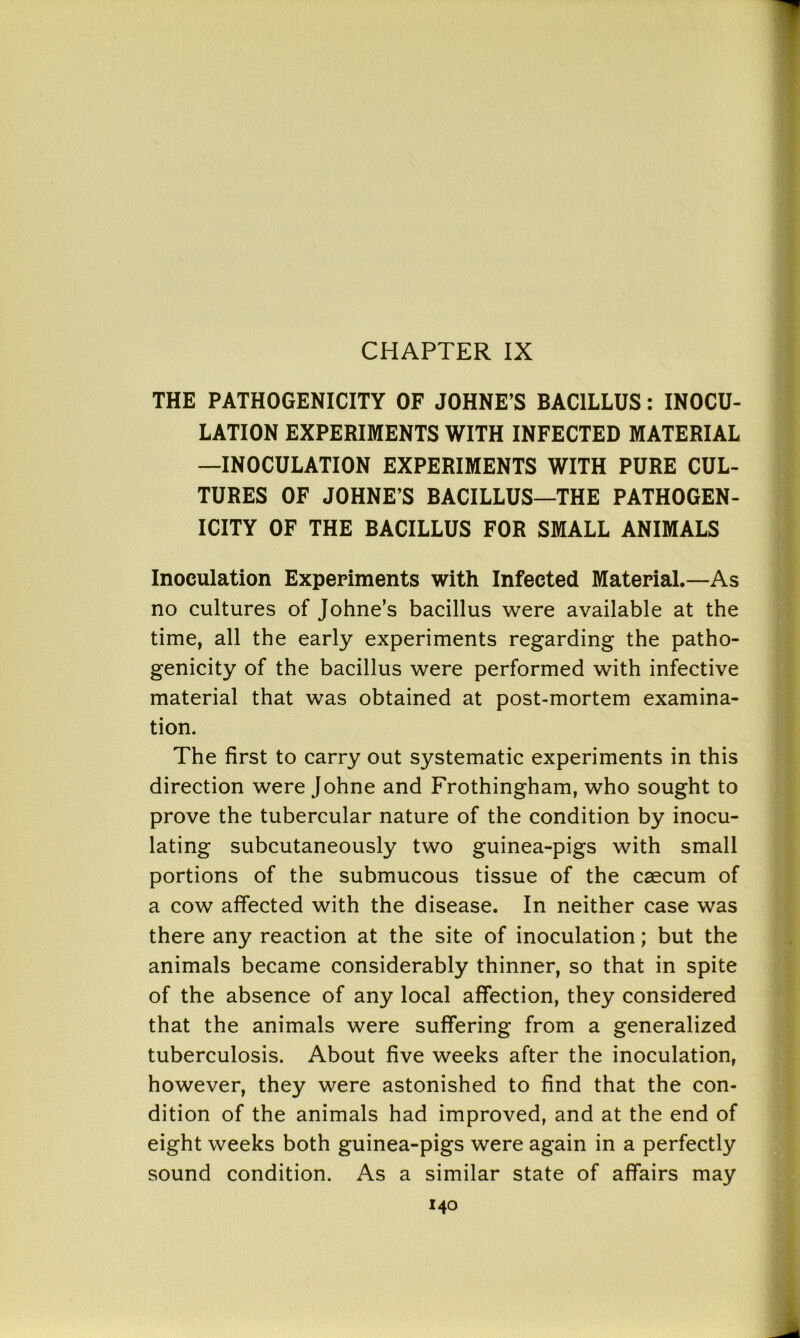 CHAPTER IX THE PATHOGENICITY OF JOHNE’S BACILLUS: INOCU- LATION EXPERIMENTS WITH INFECTED MATERIAL —INOCULATION EXPERIMENTS WITH PURE CUL- TURES OF JOHNE’S BACILLUS—THE PATHOGEN- ICITY OF THE BACILLUS FOR SMALL ANIMALS Inoculation Experiments with Infected Material.—As no cultures of Johne’s bacillus were available at the time, all the early experiments regarding the patho- genicity of the bacillus were performed with infective material that was obtained at post-mortem examina- tion. The first to carry out systematic experiments in this direction were Johne and Frothingham, who sought to prove the tubercular nature of the condition by inocu- lating subcutaneously two guinea-pigs with small portions of the submucous tissue of the caecum of a cow affected with the disease. In neither case was there any reaction at the site of inoculation; but the animals became considerably thinner, so that in spite of the absence of any local affection, they considered that the animals were suffering from a generalized tuberculosis. About five weeks after the inoculation, however, they were astonished to find that the con- dition of the animals had improved, and at the end of eight weeks both guinea-pigs were again in a perfectly sound condition. As a similar state of affairs may