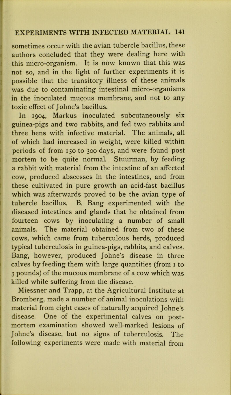 sometimes occur with the avian tubercle bacillus, these authors concluded that they were dealing here with this micro-organism. It is now known that this was not so, and in the light of further experiments it is possible that the transitory illness of these animals was due to contaminating intestinal micro-organisms in the inoculated mucous membrane, and not to any toxic effect of Johne’s bacillus. In 1904, Markus inoculated subcutaneously six guinea-pigs and two rabbits, and fed two rabbits and three hens with infective material. The animals, all of which had increased in weight, were killed within periods of from 150 to 300 days, and were found post mortem to be quite normal. Stuurman, by feeding a rabbit with material from the intestine of an affected cow, produced abscesses in the intestines, and from these cultivated in pure growth an acid-fast bacillus which was afterwards proved to be the avian type of tubercle bacillus. B. Bang experimented with the diseased intestines and glands that he obtained from fourteen cows by inoculating a number of small animals. The material obtained from two of these cows, which came from tuberculous herds, produced typical tuberculosis in guinea-pigs, rabbits, and calves. Bang, however, produced Johne’s disease in three calves by feeding them with large quantities (from 1 to 3 pounds) of the mucous membrane of a cow which was killed while suffering from the disease. Miessner and Trapp, at the Agricultural Institute at Bromberg, made a number of animal inoculations with material from eight cases of naturally acquired Johne’s disease. One of the experimental calves on post- mortem examination showed well-marked lesions of Johne’s disease, but no signs of tuberculosis. The following experiments were made with material from