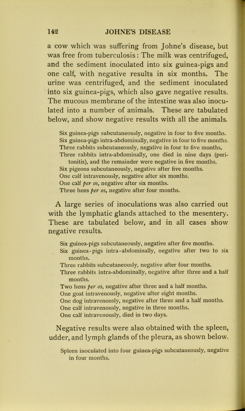 a cow which was suffering from Johne’s disease, but was free from tuberculosis: The milk was centrifuged, and the sediment inoculated into six guinea-pigs and one calf, with negative results in six months. The urine was centrifuged, and the sediment inoculated into six guinea-pigs, which also gave negative results. The mucous membrane of the intestine was also inocu- lated into a number of animals. These are tabulated below, and show negative results with all the animals. Six guinea-pigs subcutaneously, negative in four to five months. Six guinea-pigs intra-abdominally, negative in four to five months. Three rabbits subcutaneously, negative in four to five months. Three rabbits intra-abdominally, one died in nine days (peri- tonitis), and the remainder were negative in five months. Six pigeons subcutaneously, negative after five months. One calf intravenously, negative after six months. One calf per os, negative after six months. Three hens per os, negative after four months. A large series of inoculations was also carried out with the lymphatic glands attached to the mesentery. These are tabulated below, and in all cases show negative results. Six guinea-pigs subcutaneously, negative after five months. Six guinea-pigs intra-abdominally, negative after two to six months. Three rabbits subcutaneously, negative after four months. Three rabbits intra-abdominally, negative after three and a half months. Two hens per os, negative after three and a half months. One goat intravenously, negative after eight months. One dog intravenously, negative after three and a half months. One calf intravenously, negative in three months. One calf intravenously, died in two days. Negative results were also obtained with the spleen, udder, and lymph glands of the pleura, as shown below. Spleen inoculated into four guinea-pigs subcutaneously, negative in four months.
