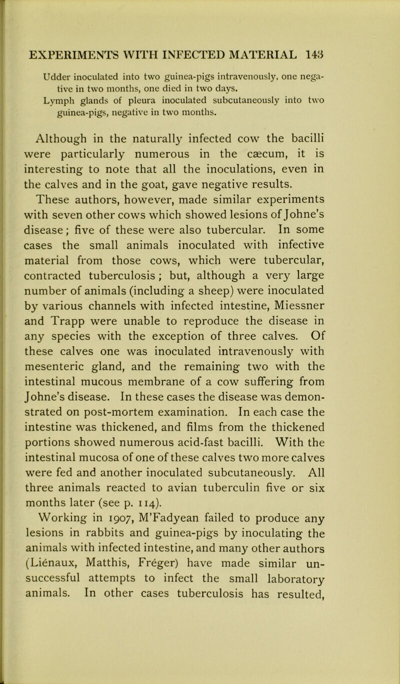 Udder inoculated into two guinea-pigs intravenously, one nega- tive in two months, one died in two days. Lymph glands of pleura inoculated subcutaneously into two guinea-pigs, negative in two months. Although in the naturally infected cow the bacilli were particularly numerous in the caecum, it is interesting to note that all the inoculations, even in the calves and in the goat, gave negative results. These authors, however, made similar experiments with seven other cows which showed lesions of Johne’s disease; five of these were also tubercular. In some cases the small animals inoculated with infective material from those cows, which were tubercular, contracted tuberculosis ; but, although a very large number of animals (including a sheep) were inoculated by various channels with infected intestine, Miessner and Trapp were unable to reproduce the disease in any species with the exception of three calves. Of these calves one was inoculated intravenously with mesenteric gland, and the remaining two with the intestinal mucous membrane of a cow suffering from Johne’s disease. In these cases the disease was demon- strated on post-mortem examination. In each case the intestine was thickened, and films from the thickened portions showed numerous acid-fast bacilli. With the intestinal mucosa of one of these calves two more calves were fed and another inoculated subcutaneously. All three animals reacted to avian tuberculin five or six months later (see p. 114). Working in 1907, M’Fadyean failed to produce any lesions in rabbits and guinea-pigs by inoculating the animals with infected intestine, and many other authors (Lienaux, Matthis, Freger) have made similar un- successful attempts to infect the small laboratory animals. In other cases tuberculosis has resulted,