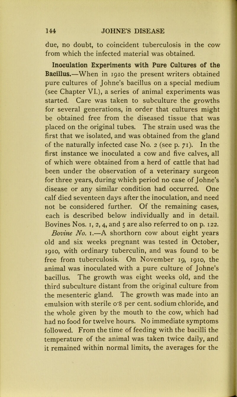 due, no doubt, to coincident tuberculosis in the cow from which the infected material was obtained. Inoculation Experiments with Pure Cultures of the Bacillus.—When in 1910 the present writers obtained pure cultures of Johne’s bacillus on a special medium (see Chapter VI.), a series of animal experiments was started. Care was taken to subculture the growths for several generations, in order that cultures might be obtained free from the diseased tissue that was placed on the original tubes. The strain used was the first that we isolated, and was obtained from the gland of the naturally infected case No. 2 (see p. 71). In the first instance we inoculated a cow and five calves, all of which were obtained from a herd of cattle that had been under the observation of a veterinary surgeon for three years, during which period no case of Johne’s disease or any similar condition had occurred. One calf died seventeen days after the inoculation, and need not be considered further. Of the remaining cases, each is described below individually and in detail. Bovines Nos. 1, 2, 4, and 5 are also referred to on p. 122. Bovine No. 1.—A shorthorn cow about eight years old and six weeks pregnant was tested in October, 1910, with ordinary tuberculin, and was found to be free from tuberculosis. On November 19, 1910, the animal was inoculated with a pure culture of Johne’s bacillus. The growth was eight weeks old, and the third subculture distant from the original culture from the mesenteric gland. The growth was made into an emulsion with sterile o’S per cent, sodium chloride, and the whole given by the mouth to the cow, which had had no food for twelve hours. No immediate symptoms followed. From the time of feeding with the bacilli the temperature of the animal was taken twice daily, and it remained within normal limits, the averages for the