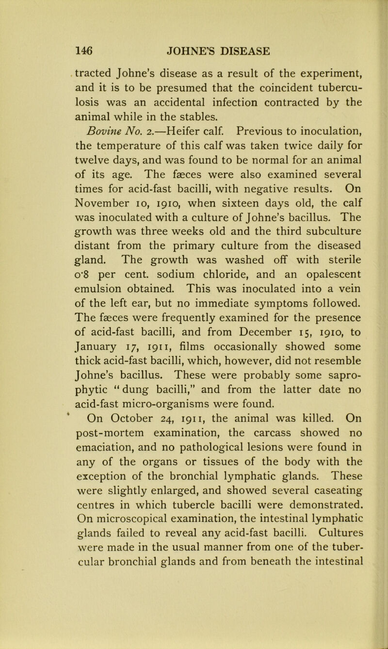 tracted Johne’s disease as a result of the experiment, and it is to be presumed that the coincident tubercu- losis was an accidental infection contracted by the animal while in the stables. Bovine No. 2.—Heifer calf. Previous to inoculation, the temperature of this calf was taken twice daily for twelve days, and was found to be normal for an animal of its age. The faeces were also examined several times for acid-fast bacilli, with negative results. On November 10, 1910, when sixteen days old, the calf was inoculated with a culture of Johne’s bacillus. The growth was three weeks old and the third subculture distant from the primary culture from the diseased gland. The growth was washed off with sterile o’8 per cent, sodium chloride, and an opalescent emulsion obtained. This was inoculated into a vein of the left ear, but no immediate symptoms followed. The faeces were frequently examined for the presence of acid-fast bacilli, and from December 15, 1910, to January 17, 1911, films occasionally showed some thick acid-fast bacilli, which, however, did not resemble Johne’s bacillus. These were probably some sapro- phytic “ dung bacilli,” and from the latter date no acid-fast micro-organisms were found. On October 24, 1911, the animal was killed. On post-mortem examination, the carcass showed no emaciation, and no pathological lesions were found in any of the organs or tissues of the body with the exception of the bronchial lymphatic glands. These were slightly enlarged, and showed several caseating centres in which tubercle bacilli were demonstrated. On microscopical examination, the intestinal lymphatic glands failed to reveal any acid-fast bacilli. Cultures were made in the usual manner from one of the tuber- cular bronchial glands and from beneath the intestinal