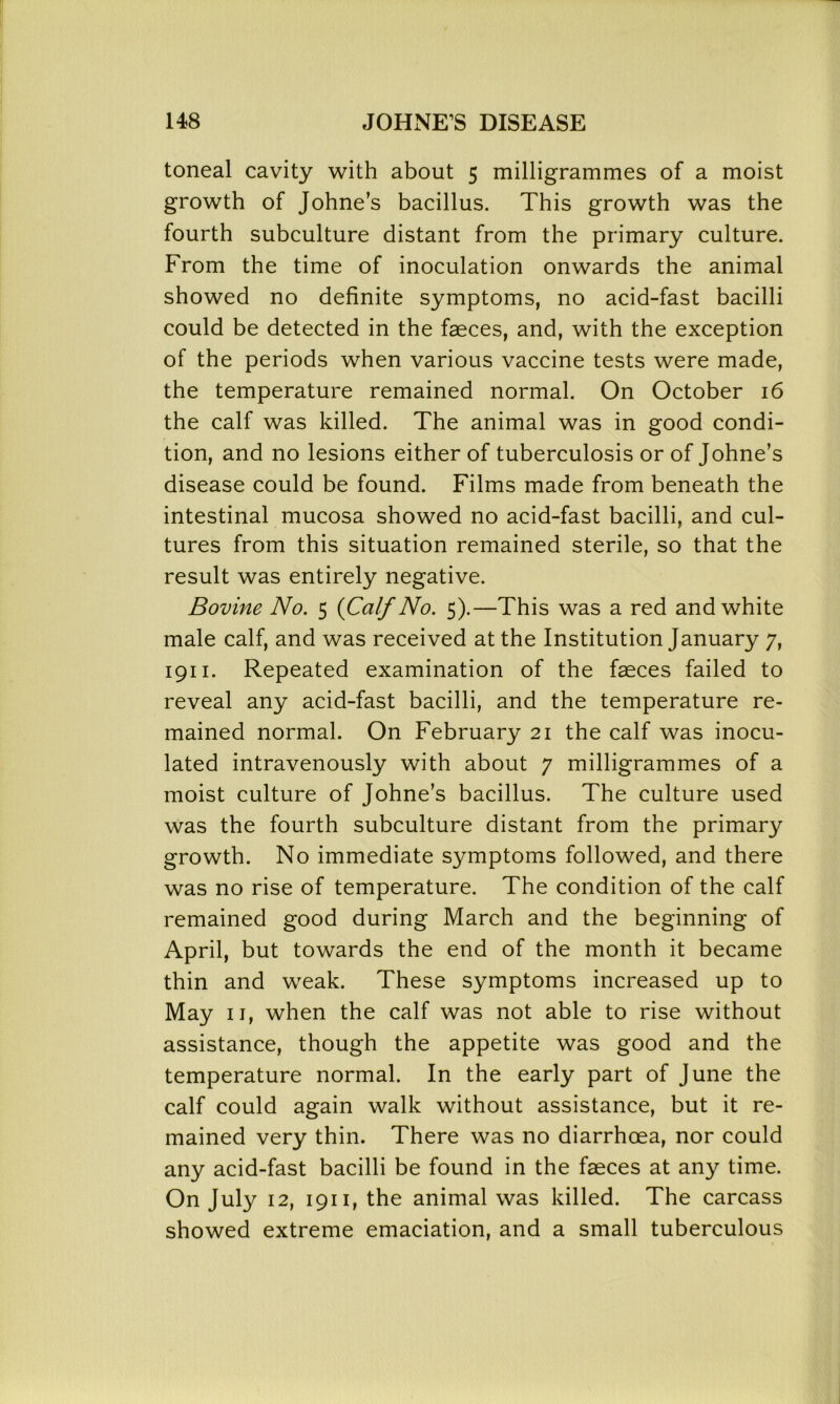 toneal cavity with about 5 milligrammes of a moist growth of Johne’s bacillus. This growth was the fourth subculture distant from the primary culture. From the time of inoculation onwards the animal showed no definite symptoms, no acid-fast bacilli could be detected in the faeces, and, with the exception of the periods when various vaccine tests were made, the temperature remained normal. On October 16 the calf was killed. The animal was in good condi- tion, and no lesions either of tuberculosis or of Johne’s disease could be found. Films made from beneath the intestinal mucosa showed no acid-fast bacilli, and cul- tures from this situation remained sterile, so that the result was entirely negative. Bovine No. 5 {Calf No. 5).—This was a red and white male calf, and was received at the Institution January 7, 1911. Repeated examination of the faeces failed to reveal any acid-fast bacilli, and the temperature re- mained normal. On February 21 the calf was inocu- lated intravenously with about 7 milligrammes of a moist culture of Johne’s bacillus. The culture used was the fourth subculture distant from the primary growth. No immediate symptoms followed, and there was no rise of temperature. The condition of the calf remained good during March and the beginning of April, but towards the end of the month it became thin and weak. These symptoms increased up to May 11, when the calf was not able to rise without assistance, though the appetite was good and the temperature normal. In the early part of June the calf could again walk without assistance, but it re- mained very thin. There was no diarrhoea, nor could any acid-fast bacilli be found in the faeces at any time. On July 12, 1911, the animal was killed. The carcass showed extreme emaciation, and a small tuberculous