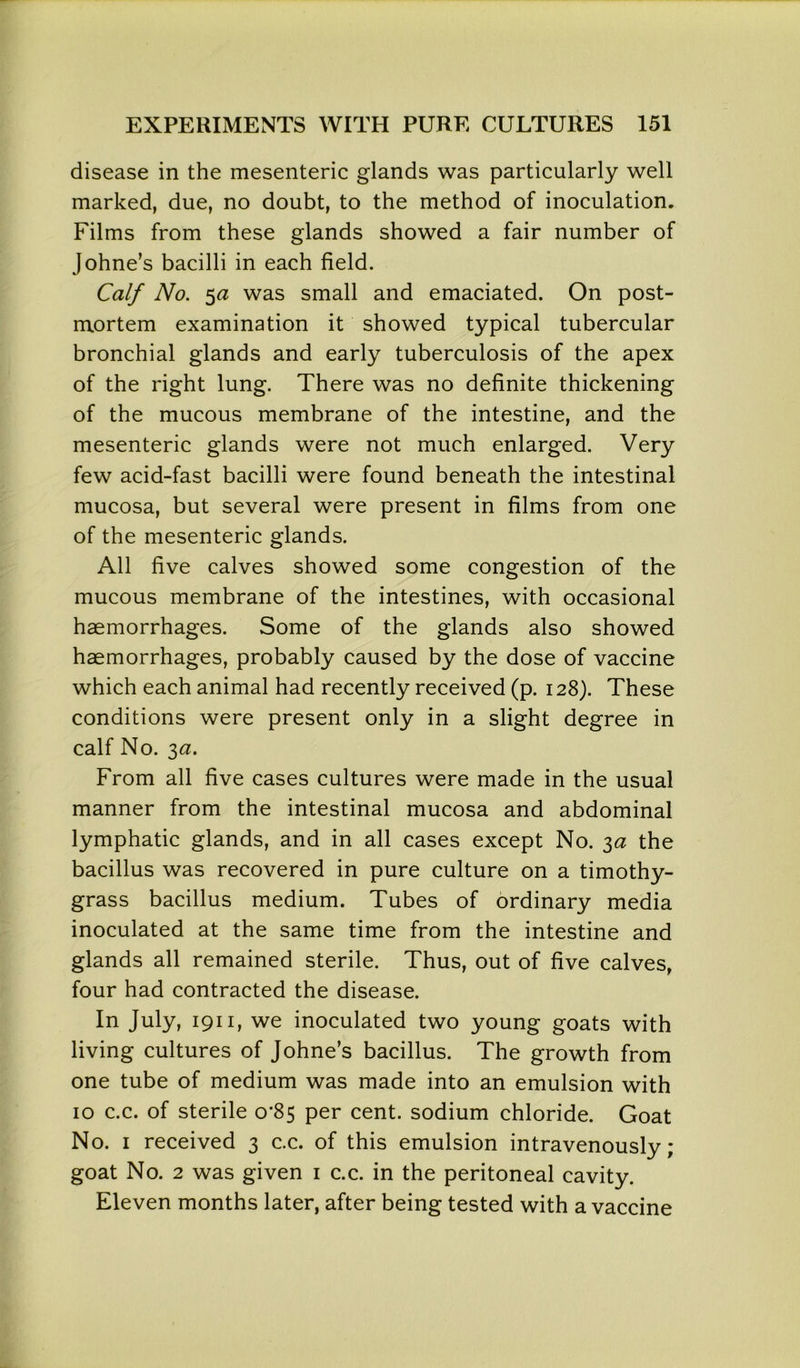 disease in the mesenteric glands was particularly well marked, due, no doubt, to the method of inoculation. Films from these glands showed a fair number of Johne’s bacilli in each field. Calf No. 5a was small and emaciated. On post- mortem examination it showed typical tubercular bronchial glands and early tuberculosis of the apex of the right lung. There was no definite thickening of the mucous membrane of the intestine, and the mesenteric glands were not much enlarged. Very few acid-fast bacilli were found beneath the intestinal mucosa, but several were present in films from one of the mesenteric glands. All five calves showed some congestion of the mucous membrane of the intestines, with occasional haemorrhages. Some of the glands also showed haemorrhages, probably caused by the dose of vaccine which each animal had recently received (p. 128). These conditions were present only in a slight degree in calf No. 3a. From all five cases cultures were made in the usual manner from the intestinal mucosa and abdominal lymphatic glands, and in all cases except No. 3a the bacillus was recovered in pure culture on a timothy- grass bacillus medium. Tubes of ordinary media inoculated at the same time from the intestine and glands all remained sterile. Thus, out of five calves, four had contracted the disease. In July, 1911, we inoculated two young goats with living cultures of Johne’s bacillus. The growth from one tube of medium was made into an emulsion with 10 c.c. of sterile 0*85 per cent, sodium chloride. Goat No. 1 received 3 c.c. of this emulsion intravenously; goat No. 2 was given 1 c.c. in the peritoneal cavity. Eleven months later, after being tested with a vaccine