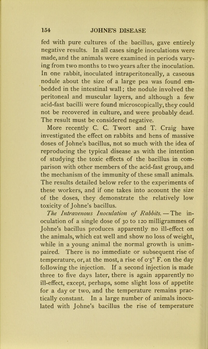 fed with pure cultures of the bacillus, gave entirely negative results. In all cases single inoculations were made, and the animals were examined in periods vary- ing from two months to two years after the inoculation. In one rabbit, inoculated intraperitoneally, a caseous nodule about the size of a large pea was found em- bedded in the intestinal wall; the nodule involved the peritoneal and muscular layers, and although a few acid-fast bacilli were found microscopically, they could not be recovered in culture, and were probably dead. The result must be considered negative. More recently C. C. Twort and T. Craig have investigated the effect on rabbits and hens of massive doses of Johne’s bacillus, not so much with the idea of reproducing the typical disease as with the intention of studying the toxic effects of the bacillus in com- parison with other members of the acid-fast group, and the mechanism of the immunity of these small animals. The results detailed below refer to the experiments of these workers, and if one takes into acaount the size of the doses, they demonstrate the relatively low toxicity of Johne’s bacillus. The Intravenous Inoculation of Rabbits. — The in- oculation of a single dose of 30 to 120 milligrammes of Johne’s bacillus produces apparently no ill-effect on the animals, which eat well and show no loss of weight, while in a young animal the normal growth is unim- paired. There is no immediate or subsequent rise of temperature, or, at the most, a rise of o'5° F. on the day following the injection. If a second injection is made three to five days later, there is again apparently no ill-effect, except, perhaps, some slight loss of appetite for a day or two, and the temperature remains prac- tically constant. In a large number of animals inocu- lated with Johne’s bacillus the rise of temperature
