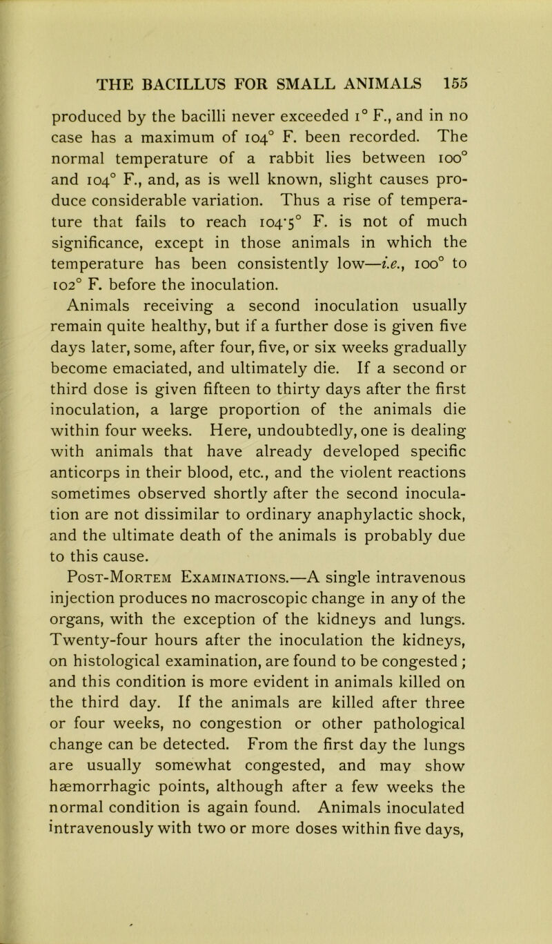 produced by the bacilli never exceeded i° F., and in no case has a maximum of 104° F. been recorded. The normal temperature of a rabbit lies between ioo° and 104° F., and, as is well known, slight causes pro- duce considerable variation. Thus a rise of tempera- ture that fails to reach 104*5° F. is not of much significance, except in those animals in which the temperature has been consistently low—i.e.} ioo° to 102° F. before the inoculation. Animals receiving a second inoculation usually remain quite healthy, but if a further dose is given five days later, some, after four, five, or six weeks gradually become emaciated, and ultimately die. If a second or third dose is given fifteen to thirty days after the first inoculation, a large proportion of the animals die within four weeks. Here, undoubtedly, one is dealing with animals that have already developed specific anticorps in their blood, etc., and the violent reactions sometimes observed shortly after the second inocula- tion are not dissimilar to ordinary anaphylactic shock, and the ultimate death of the animals is probably due to this cause. Post-Mortem Examinations.—A single intravenous injection produces no macroscopic change in any of the organs, with the exception of the kidneys and lungs. Twenty-four hours after the inoculation the kidneys, on histological examination, are found to be congested ; and this condition is more evident in animals killed on the third day. If the animals are killed after three or four weeks, no congestion or other pathological change can be detected. From the first day the lungs are usually somewhat congested, and may show haemorrhagic points, although after a few weeks the normal condition is again found. Animals inoculated intravenously with two or more doses within five days,