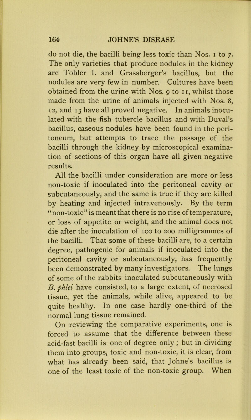 do not die, the bacilli being less toxic than Nos. i to 7. The only varieties that produce nodules in the kidney are Tobler I. and Grassberger’s bacillus, but the nodules are very few in number. Cultures have been obtained from the urine with Nos. 9 to 11, whilst those made from the urine of animals injected with Nos. 8, 12, and 13 have all proved negative. In animals inocu- lated with the fish tubercle bacillus and with Duval’s bacillus, caseous nodules have been found in the peri- toneum, but attempts to trace the passage of the bacilli through the kidney by microscopical examina- tion of sections of this organ have all given negative results. All the bacilli under consideration are more or less non-toxic if inoculated into the peritoneal cavity or subcutaneously, and the same is true if they are killed by heating and injected intravenously. By the term “non-toxic” is meantthat there is no rise of temperature, or loss of appetite or weight, and the animal does not die after the inoculation of 100 to 200 milligrammes of the bacilli. That some of these bacilli are, to a certain degree, pathogenic for animals if inoculated into the peritoneal cavity or subcutaneously, has frequently been demonstrated by many investigators. The lungs of some of the rabbits inoculated subcutaneously with B. phlei have consisted, to a large extent, of necrosed tissue, yet the animals, while alive, appeared to be quite healthy. In one case hardly one-third of the normal lung tissue remained. On reviewing the comparative experiments, one is forced to assume that the difference between these acid-fast bacilli is one of degree only; but in dividing them into groups, toxic and non-toxic, it is clear, from what has already been said, that Johne’s bacillus is one of the least toxic of the non-toxic group. When