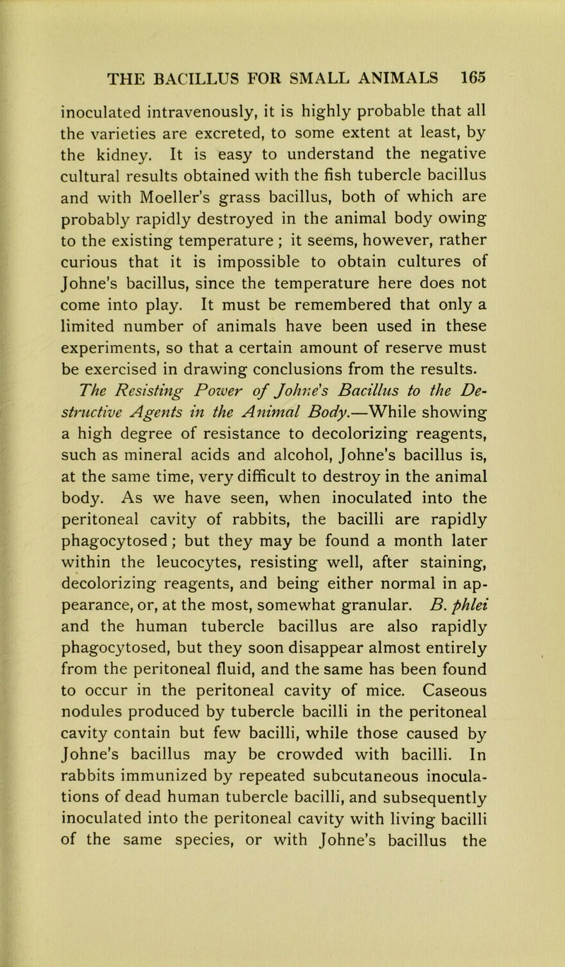inoculated intravenously, it is highly probable that all the varieties are excreted, to some extent at least, by the kidney. It is easy to understand the negative cultural results obtained with the fish tubercle bacillus and with Moeller’s grass bacillus, both of which are probably rapidly destroyed in the animal body owing to the existing temperature ; it seems, however, rather curious that it is impossible to obtain cultures of Johne’s bacillus, since the temperature here does not come into play. It must be remembered that only a limited number of animals have been used in these experiments, so that a certain amount of reserve must be exercised in drawing conclusions from the results. The Resisting Power of Jo hue's Bacillus to the De- structive Agents in the Animal Body.—While showing a high degree of resistance to decolorizing reagents, such as mineral acids and alcohol, Johne’s bacillus is, at the same time, very difficult to destroy in the animal body. As we have seen, when inoculated into the peritoneal cavity of rabbits, the bacilli are rapidly phagocytosed; but they may be found a month later within the leucocytes, resisting well, after staining, decolorizing reagents, and being either normal in ap- pearance, or, at the most, somewhat granular. B. phlei and the human tubercle bacillus are also rapidly phagocytosed, but they soon disappear almost entirely from the peritoneal fluid, and the same has been found to occur in the peritoneal cavity of mice. Caseous nodules produced by tubercle bacilli in the peritoneal cavity contain but few bacilli, while those caused by Johne’s bacillus may be crowded with bacilli. In rabbits immunized by repeated subcutaneous inocula- tions of dead human tubercle bacilli, and subsequently inoculated into the peritoneal cavity with living bacilli of the same species, or with Johne’s bacillus the