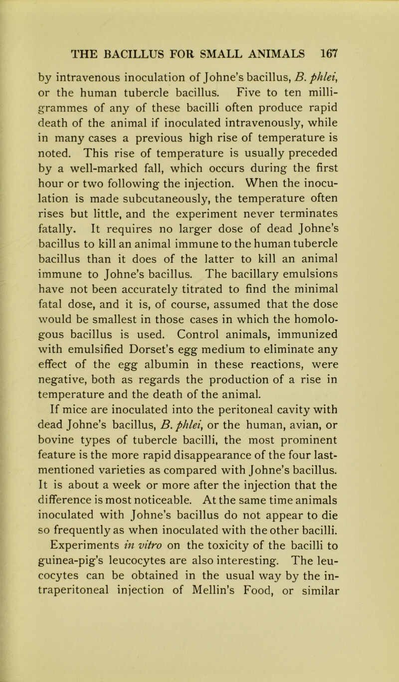 by intravenous inoculation of Johne’s bacillus, B. phlei, or the human tubercle bacillus. Five to ten milli- grammes of any of these bacilli often produce rapid death of the animal if inoculated intravenously, while in many cases a previous high rise of temperature is noted. This rise of temperature is usually preceded by a well-marked fall, which occurs during the first hour or two following the injection. When the inocu- lation is made subcutaneously, the temperature often rises but little, and the experiment never terminates fatally. It requires no larger dose of dead Johne’s bacillus to kill an animal immune to the human tubercle bacillus than it does of the latter to kill an animal immune to Johne’s bacillus. The bacillary emulsions have not been accurately titrated to find the minimal fatal dose, and it is, of course, assumed that the dose would be smallest in those cases in which the homolo- gous bacillus is used. Control animals, immunized with emulsified Dorset’s egg medium to eliminate any effect of the egg albumin in these reactions, were negative, both as regards the production of a rise in temperature and the death of the animal. If mice are inoculated into the peritoneal cavity with dead Johne’s bacillus, B. phlei, or the human, avian, or bovine types of tubercle bacilli, the most prominent feature is the more rapid disappearance of the four last- mentioned varieties as compared with Johne’s bacillus. It is about a week or more after the injection that the difference is most noticeable. At the same time animals inoculated with Johne’s bacillus do not appear to die so frequently as when inoculated with the other bacilli. Experiments in vitro on the toxicity of the bacilli to guinea-pig’s leucocytes are also interesting. The leu- cocytes can be obtained in the usual way by the in- traperitoneal injection of Mellin’s Food, or similar