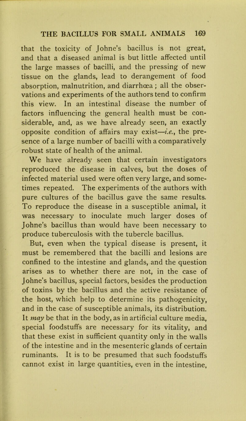 that the toxicity of Johne’s bacillus is not great, and that a diseased animal is but little affected until the large masses of bacilli, and the pressing of new tissue on the glands, lead to derangement of food absorption, malnutrition, and diarrhoea; all the obser- vations and experiments of the authors tend to confirm this view. In an intestinal disease the number of factors influencing the general health must be con- siderable, and, as we have already seen, an exactly opposite condition of affairs may exist—i.e.} the pre- sence of a large number of bacilli with a comparatively robust state of health of the animal. We have already seen that certain investigators reproduced the disease in calves, but the doses of infected material used were often very large, and some- times repeated. The experiments of the authors with pure cultures of the bacillus gave the same results. To reproduce the disease in a susceptible animal, it was necessary to inoculate much larger doses of Johne’s bacillus than would have been necessary to produce tuberculosis with the tubercle bacillus. But, even when the typical disease is present, it must be remembered that the bacilli and lesions are confined to the intestine and glands, and the question arises as to whether there are not, in the case of Johne’s bacillus, special factors, besides the production of toxins by the bacillus and the active resistance of the host, which help to determine its pathogenicity, and in the case of susceptible animals, its distribution. It may be that in the body, as in artificial culture media, special foodstuffs are necessary for its vitality, and that these exist in sufficient quantity only in the walls of the intestine and in the mesenteric glands of certain ruminants. It is to be presumed that such foodstuffs cannot exist in large quantities, even in the intestine,