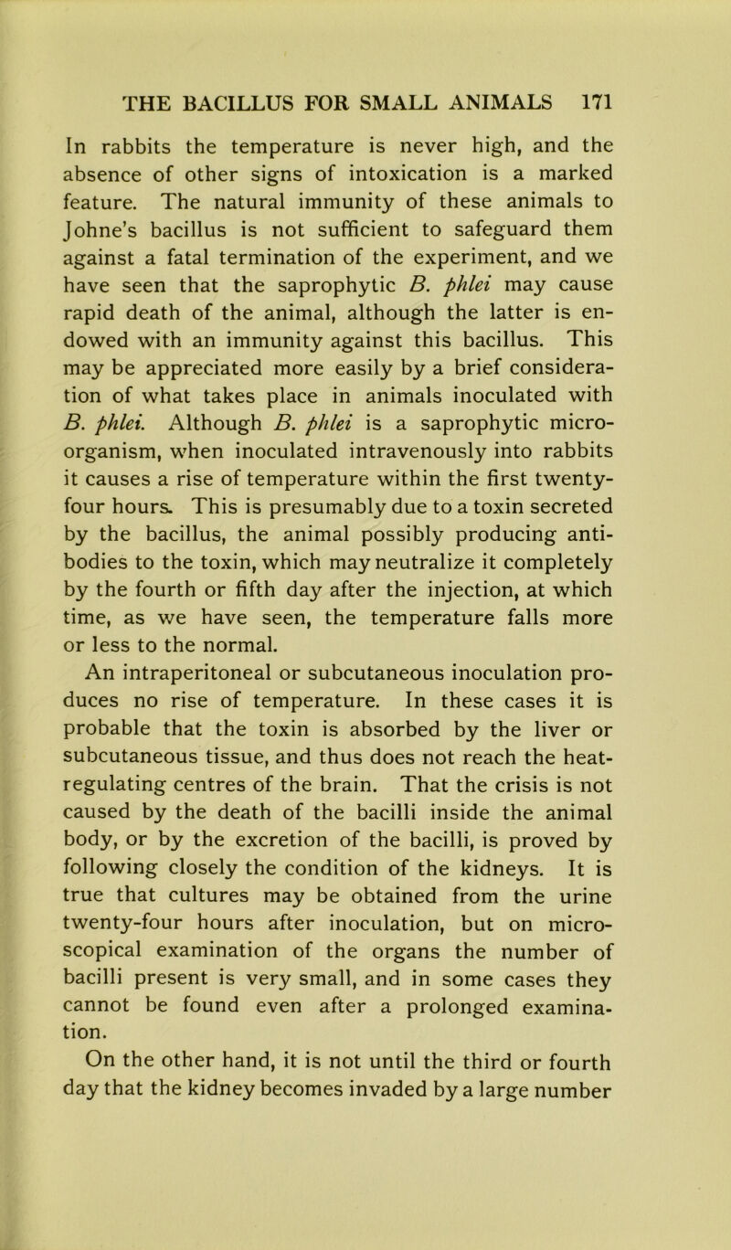 In rabbits the temperature is never high, and the absence of other signs of intoxication is a marked feature. The natural immunity of these animals to Johne’s bacillus is not sufficient to safeguard them against a fatal termination of the experiment, and we have seen that the saprophytic B. phlei may cause rapid death of the animal, although the latter is en- dowed with an immunity against this bacillus. This may be appreciated more easily by a brief considera- tion of what takes place in animals inoculated with B. phlei. Although B. phlei is a saprophytic micro- organism, when inoculated intravenously into rabbits it causes a rise of temperature within the first twenty- four hours. This is presumably due to a toxin secreted by the bacillus, the animal possibly producing anti- bodies to the toxin, which may neutralize it completely by the fourth or fifth day after the injection, at which time, as we have seen, the temperature falls more or less to the normal. An intraperitoneal or subcutaneous inoculation pro- duces no rise of temperature. In these cases it is probable that the toxin is absorbed by the liver or subcutaneous tissue, and thus does not reach the heat- regulating centres of the brain. That the crisis is not caused by the death of the bacilli inside the animal body, or by the excretion of the bacilli, is proved by following closely the condition of the kidneys. It is true that cultures may be obtained from the urine twenty-four hours after inoculation, but on micro- scopical examination of the organs the number of bacilli present is very small, and in some cases they cannot be found even after a prolonged examina- tion. On the other hand, it is not until the third or fourth day that the kidney becomes invaded by a large number