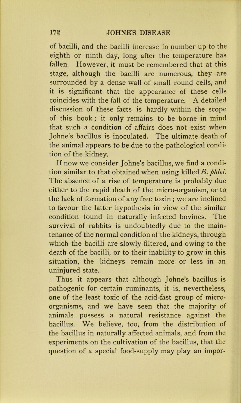 of bacilli, and the bacilli increase in number up to the eighth or ninth day, long after the temperature has fallen. However, it must be remembered that at this stage, although the bacilli are numerous, they are surrounded by a dense wall of small round cells, and it is significant that the appearance of these cells coincides with the fall of the temperature. A detailed discussion of these facts is hardly within the scope of this book ; it only remains to be borne in mind that such a condition of affairs does not exist when Johne’s bacillus is inoculated. The ultimate death of the animal appears to be due to the pathological condi- tion of the kidney. If now we consider Johne’s bacillus, we find a condi- tion similar to that obtained when using killed B. phlei. The absence of a rise of temperature is probably due either to the rapid death of the micro-organism, or to the lack of formation of any free toxin ; we are inclined to favour the latter hypothesis in view of the similar condition found in naturally infected bovines. The survival of rabbits is undoubtedly due to the main- tenance of the normal condition of the kidneys, through which the bacilli are slowly filtered, and owing to the death of the bacilli, or to their inability to grow in this situation, the kidneys remain more or less in an uninjured state. Thus it appears that although Johne's bacillus is pathogenic for certain ruminants, it is, nevertheless, one of the least toxic of the acid-fast group of micro- organisms, and we have seen that the majority of animals possess a natural resistance against the bacillus. We believe, too, from the distribution of the bacillus in naturally affected animals, and from the experiments on the cultivation of the bacillus, that the question of a special food-supply may play an impor-
