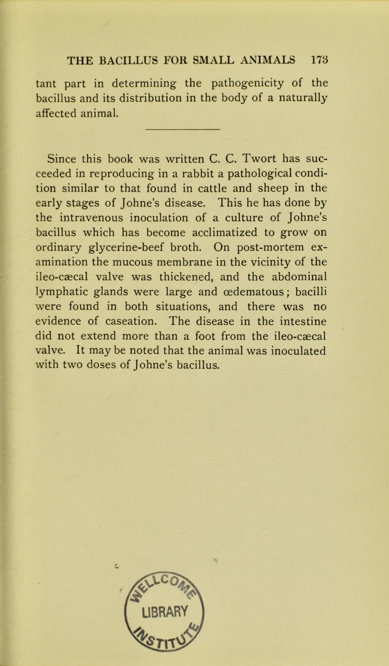 tant part in determining the pathogenicity of the bacillus and its distribution in the body of a naturally affected animal. Since this book was written C. C. Twort has suc- ceeded in reproducing in a rabbit a pathological condi- tion similar to that found in cattle and sheep in the early stages of Johne’s disease. This he has done by the intravenous inoculation of a culture of Johne’s bacillus which has become acclimatized to grow on ordinary glycerine-beef broth. On post-mortem ex- amination the mucous membrane in the vicinity of the ileo-caecal valve was thickened, and the abdominal lymphatic glands were large and cedematous; bacilli were found in both situations, and there was no evidence of caseation. The disease in the intestine did not extend more than a foot from the ileo-caecal valve. It may be noted that the animal was inoculated with two doses of Johne’s bacillus. »