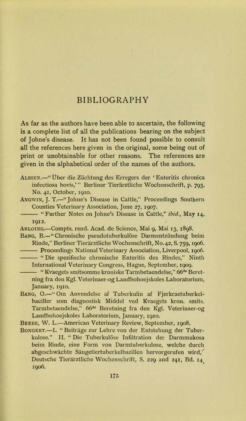 BIBLIOGRAPHY As far as the authors have been able to ascertain, the following is a complete list of all the publications bearing on the subject of Johne’s disease. It has not been found possible to consult all the references here given in the original, some being out of print or unobtainable for other reasons. The references are given in the alphabetical order of the names of the authors. Albien.—“ tjbcr die Ziichtung des Erregers der ‘Enteritis chronica infectiosa bovis,’ ” Berliner Tierarztliche Wochenschrift, p. 793, No. 41, October, 1910. Angwin, J. T.—“Johne’s Disease in Cattle,” Proceedings Southern Counties Veterinary Association, June 27, 1907. “ Further Notes on Johne’s Disease in Cattle,” ibid., May 14, 1912. Arloing.—Compts. rend. Acad, de Science, Mai 9, Mai 13, 1898. Bang, B.—“Chronische pseudotuberkulose Darmentzundung beim Rinde,” Berliner Tierarztliche Wochenschrift, No. 42, S. 759,1906. Proceedings National Veterinary Association, Liverpool, 1906. “ Die spezifische chronische Enteritis des Rindes,” Ninth International Veterinary Congress, Hague, September, 1909. “ Kvaegets smitsomme kroniske Tarmbetaendelse,” 66de Beret- ning fra den Kgl. Veterinaer-og Landbohoejskoles Laboratorium, January, 1910. Bang, O.—“ Om Anvendelse af Tuberkulin af Fjerkraetuberkel- baciller som diagnostisk Middel ved Kvaegets kron. smits. Tarmbetaendelse,” 66de Beretning fra den Kgl. Veterinaer-og Landbohoejskoles Laboratorium, January, 1910. Beebe, W. L.—American Veterinary Review, September, 1908. Bongert.—I. “ Beitrage zur Lehre von der Entstehung der Tuber- kulose.” II. “ Die Tuberkulose Infiltration der Darmmukosa beim Rinde, eine Form von Darmtuberkulose, welche durch abgeschwachte Saugetiertuberkelbazillen hervorgerufen wird,’’ Deutsche Tierarztliche Wochenschrift, S. 229 and 241, Bd. 14 1906.