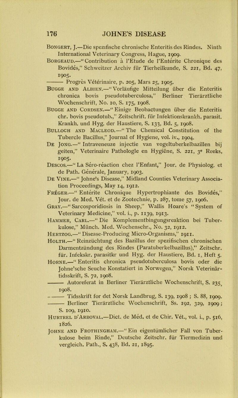 Bongert, J.—Die spezifische chronischc Enteritis des Rindes. Ninth International Veterinary Congress, Hague, 1909. Borgeaud.—“Contribution a l’Etude de TEnterite Chronique des Bovides,” Schweitzer Archiv fur Tierheilkunde, S. 221, Bd. 47, I9°5‘ Progres Veterinaire, p. 205, Mars 25, 1905. Bugge and Albien.—“Vorlaufige Mitteilung liber die Enteritis chronica bovis pseudotuberculosa,” Berliner Tierarztliche Wochenschrift, No. 10, S. 175, 1908. Bugge and Cordsen.—“ Einige Beobactungen liber die Enteritis chr. bovis pseudotub.,” Zeitschrift. flir Infektionskrankh. parasit. Krankh. und Hyg. der Haustiere, S. 133, Bd. 5, 1908. Bulloch and Macleod.—“ The Chemical Constitution of the Tubercle Bacillus,” Journal of Hygiene, vol. iv., 1904. De Jong.—“ Intraveneuze injectie van vogeltuberkelbazillen bij geiten,” Veterinaire Pathologle en Hygiene, S. 221, 3e Reeks, I9°5> Descos.—“ La Sero-reaction chez l’Enfant,” Jour, de Physiolog. et de Path. Generate, January, 1903. De Vine.—“ Johne’s Disease,” Midland Counties Veterinary Associa- tion Proceedings, May 14, 1912. Fr£ger.—“ Enterite Chronique Hypertrophiante des Bovides,” Jour, de Med. Vet. et de Zootechnie, p. 287, tome 57, 1906. Gray.—“ Sarcosporidiosis in Sheep,” Wallis Hoare’s “System of Veterinary Medicine,” vol. i., p. 1139, 1913. Hammer, Carl.—“ Die Komplementbingungsreaktion bei Tuber- kulose,” Munch. Med. Wochenschr., No. 32, 1912. Hertzog.—“ Disease-Producing Micro-Organisms,” 1911. Holth.—“ Reinziichtung des Bazillus der spezifischen chronischen Darmentzlindung des Rindes (Paratuberkelbazillus),” Zeitschr. fiir. Infekskr. parasitkr und Hyg. der Haustiere, Bd. 1, Heft 5. Horne.—“ Enteritis chronica pseudotuberculosa bovis oder die Johne’sche Seuche Konstatiert in Norwegen,” Norsk Veterinar- tidsskrift, S. 72, 1908. Autoreferat in Berliner Tierarztliche Wochenschrift, S. 235^ 1908. Tidsskrift for det Norsk Landbrug, S. 139, 1908 ; S. 88, 1909. Berliner Tierarztliche Wochenschrift, Ss. 192, 329, 1909; S. 109, 1910. Hurtrel d’Arboval.—Diet, de Med. et de Chir. Vet., vol. i., p. 516, 1826. Johne and Frothingham.—“ Ein eigenttimlicher Fall von Tuber- kulose beim Rinde,” Deutsche Zeitschr. fiir Tiermedizin und vergleich. Path., S. 438, Bd. 21, 1895.