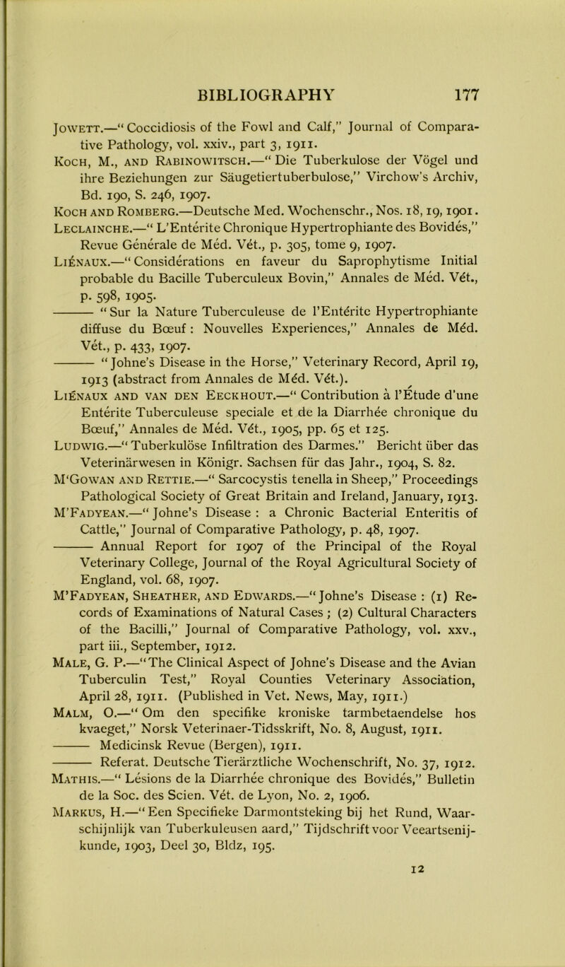 Jowett.—“Coccidiosis of the Fowl and Calf,” Journal of Compara- tive Pathology, vol. xxiv., part 3, 1911. Koch, M., and Rabinowitsch.—“ Die Tuberkulose der Vogel und ihre Beziehungen zur Saugetiertuberbulose,” Virchow’s Archiv, Bd. 190, S. 246, 1907. Koch and Romberg.—Deutsche Med. Wochenschr., Nos. 18,19,1901. Leclainche.—“ L’Enterite Chronique Hypertrophiante des Bovides,” Revue Generale de Med. Vet., p. 305, tome 9, 1907. Li£naux.—“Considerations en faveur du Saprophytisme Initial probable du Bacille Tuberculeux Bovin,” Annales de Med. Vet., p. 598, 1905. “Sur la Nature Tuberculeuse de l’Entdrite Hypertrophiante diffuse du Boeuf : Nouvelles Experiences,” Annales de M£d. Yet., p. 433, 1907. “ Johne’s Disease in the Horse,” Veterinary Record, April 19, 1913 (abstract from Annales de Mdd. Wt.). Lienaux and van den Eeckhout.—“ Contribution a l’Etude d’une Entente Tuberculeuse speciale et de la Diarrhee chronique du Boeuf,” Annales de Med. V£t., 1905, pp. 65 et 125. Ludwig.—“Tuberkulose Infiltration des Darmes.” Bericht iiber das Veterinarwesen in Konigr. Sachsen fur das Jahr., 1904, S. 82. M'Gowan and Rettie.—“ Sarcocystis tenella in Sheep,” Proceedings Pathological Society of Great Britain and Ireland, January, 1913. M’Fadyean.—“ Johne’s Disease : a Chronic Bacterial Enteritis of Cattle,” Journal of Comparative Pathology, p. 48, 1907. Annual Report for 1907 of the Principal of the Royal Veterinary College, Journal of the Royal Agricultural Society of England, vol. 68, 1907. M’Fadyean, Sheather, and Edwards.—“Johne’s Disease : (1) Re- cords of Examinations of Natural Cases ; (2) Cultural Characters of the Bacilli,” Journal of Comparative Pathology, vol. xxv., part iii., September, 1912. Male, G. P.—“The Clinical Aspect of Johne's Disease and the Avian Tuberculin Test,” Royal Counties Veterinary Association, April 28, 1911. (Published in Vet. News, May, 1911-) Malm, O.—“ Om den specifike kroniske tarmbetaendelse hos kvaeget,” Norsk Veterinaer-Tidsskrift, No. 8, August, 1911. Medicinsk Revue (Bergen), 1911. Referat. Deutsche Tierarztliche Wochenschrift, No. 37, 1912. Mathis.—“ Lesions de la Diarrhee chronique des Bovides,” Bulletin de la Soc. des Scien. Vet. de Lyon, No. 2, 1906. Markus, H.—“Een Specifieke Darmontsteking bij het Rund, Waar- schijnlijk van Tuberkuleusen aard,” Tijdschrift voor Veeartsenij- kunde, 1903, Deel 30, Bldz, 195. 12