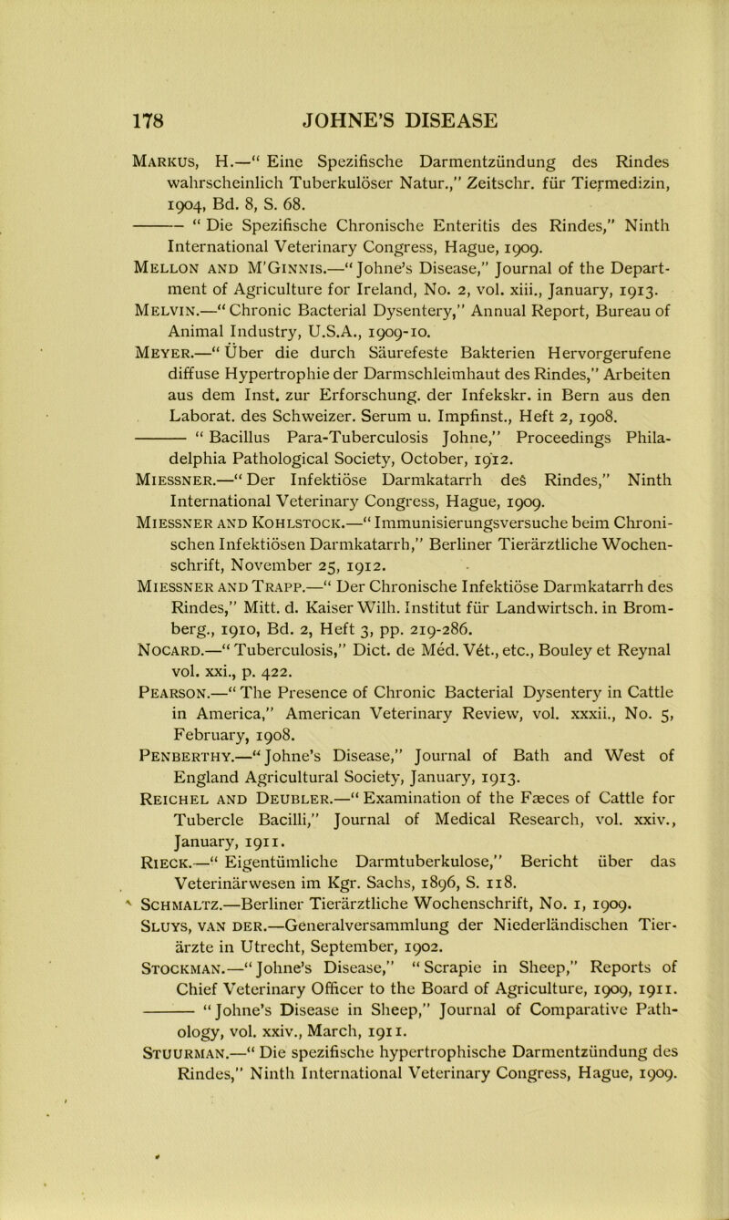 Markus, H.—“ Eine Spezifische Darmentziindung des Rindes wahrscheinlich Tuberkuloser Natur.,” Zeitschr. fiir Tiermedizin, 1904, Bd. 8, S. 68. “ Die Spezifische Chronische Enteritis des Rindes,” Ninth International Veterinary Congress, Hague, 1909. Mellon and M’Ginnis.—“Johne’s Disease,” Journal of the Depart- ment of Agriculture for Ireland, No. 2, vol. xiii., January, 1913. Melvin.—“Chronic Bacterial Dysentery,” Annual Report, Bureau of Animal Industry, U.S.A., 1909-10. Meyer.—“Uber die durch Saurefeste Bakterien Hervorgerufene diffuse Hypertrophie der Darmschleimhaut des Rindes,” Arbeiten aus dem Inst, zur Erforschung. der Infekskr. in Bern aus den Laborat. des Schweizer. Serum u. Impfinst., Heft 2, 1908. “ Bacillus Para-Tuberculosis Johne,” Proceedings Phila- delphia Pathological Society, October, 1912. Miessner.—“Der Infektiose Darmkatarrh deS Rindes,” Ninth International Veterinary Congress, Hague, 1909. Miessner and Kohlstock.—“ Immunisierungsversuche beim Chroni- schen Infektiosen Darmkatarrh,” Berliner Tierarztliche Wochen- schrift, November 25, 1912. Miessner and Trapp.—“ Der Chronische Infektiose Darmkatarrh des Rindes,” Mitt. d. Kaiser Wilh. Institut fiir Landwirtsch. in Brom- berg., 1910, Bd. 2, Heft 3, pp. 219-286. Nocard.—“Tuberculosis,” Diet, de Med. Vet.,etc., Bouleyet Reynal vol. xxi., p. 422. Pearson.—“ The Presence of Chronic Bacterial Dysentery in Cattle in America,” American Veterinary Review, vol. xxxii., No. 5, February, 1908. Penberthy.—“Johne’s Disease,” Journal of Bath and West of England Agricultural Society, January, 1913. Reichel and Deubler.—“ Examination of the Fasces of Cattle for Tubercle Bacilli,” Journal of Medical Research, vol. xxiv., January, 1911. Rieck.—“ Eigentiimliche Darmtuberkulose,” Bericht iiber das Veterinarwesen im Kgr. Sachs, 1896, S. 118. * Schmaltz.—Berliner Tierarztliche Wochenschrift, No. 1, 1909. Sluys, van der.—Generalversammlung der Niederlandischen Tier- arzte in Utrecht, September, 1902. Stockman.—“Johne’s Disease,” “Scrapie in Sheep,” Reports of Chief Veterinary Officer to the Board of Agriculture, 1909, 1911. “Johne’s Disease in Sheep,” Journal of Comparative Path- ology, vol. xxiv., March, 1911. Stuurman.—“ Die spezifische hypertrophische Darmentziindung des Rindes,” Ninth International Veterinary Congress, Hague, 1909.