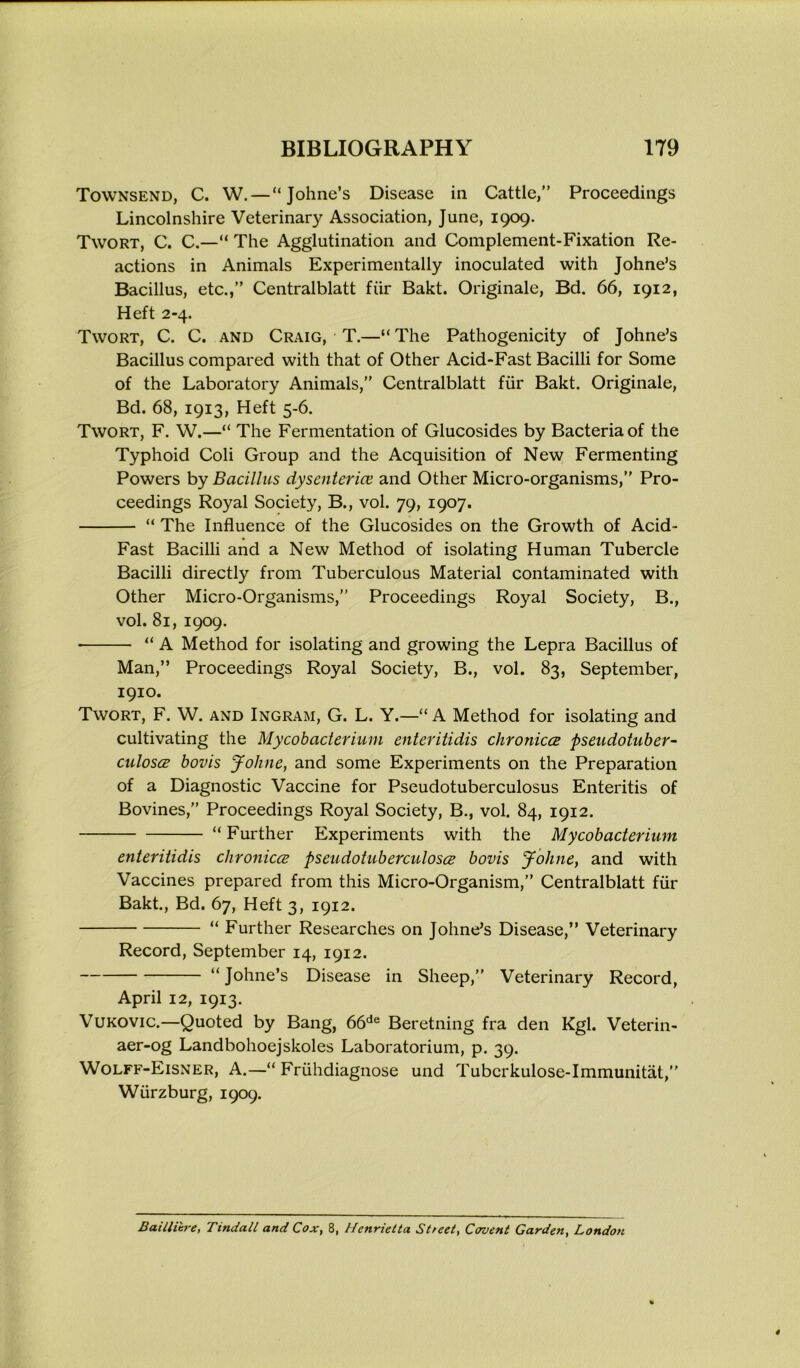 Townsend, C. W.— “Johne’s Disease in Cattle,” Proceedings Lincolnshire Veterinary Association, June, 1909. Twort, C. C.—“ The Agglutination and Complement-Fixation Re- actions in Animals Experimentally inoculated with Johne’s Bacillus, etc.,” Centralblatt fur Bakt. Originale, Bd. 66, 1912, Heft 2-4. Twort, C. C. and Craig, T.—“ The Pathogenicity of Johne’s Bacillus compared with that of Other Acid-Fast Bacilli for Some of the Laboratory Animals,” Centralblatt fur Bakt. Originale, Bd. 68, 1913, Heft 5-6. Twort, F. W.—“ The Fermentation of Glucosides by Bacteria of the Typhoid Coli Group and the Acquisition of New Fermenting Powers by Bacillus dysenteries and Other Micro-organisms,” Pro- ceedings Royal Society, B., vol. 79, 1907. “ The Influence of the Glucosides on the Growth of Acid- Fast Bacilli and a New Method of isolating Human Tubercle Bacilli directly from Tuberculous Material contaminated with Other Micro-Organisms,” Proceedings Royal Society, B., vol. 81, 1909. • “ A Method for isolating and growing the Lepra Bacillus of Man,” Proceedings Royal Society, B., vol. 83, September, 1910. Twort, F. W. and Ingram, G. L. Y.—“ A Method for isolating and cultivating the Mycobacterium enteritidis chronicce pseudotuber- cuIosgb bovis Johne, and some Experiments on the Preparation of a Diagnostic Vaccine for Pseudotuberculosus Enteritis of Bovines,” Proceedings Royal Society, B., vol. 84, 1912. “ Further Experiments with the Mycobacterium enteritidis chronicce pseudotuberculosce bovis Johne, and with Vaccines prepared from this Micro-Organism,” Centralblatt fur Bakt., Bd. 67, Heft 3, 1912. “ Further Researches on Johne’s Disease,” Veterinary Record, September 14, 1912. “ Johne’s Disease in Sheep,” Veterinary Record, April 12, 1913. Vukovic.—Quoted by Bang, 66de Beretning fra den Kgl. Veterin- aer-og Landbohoejskoles Laboratorium, p. 39. Wolff-Eisner, A.—“ Friihdiagnose und Tubcrkulose-Immunitat,” Wurzburg, 1909. Bailli'tre, Tindall and Cox, 8, Henrietta Street, Covent Garden, London