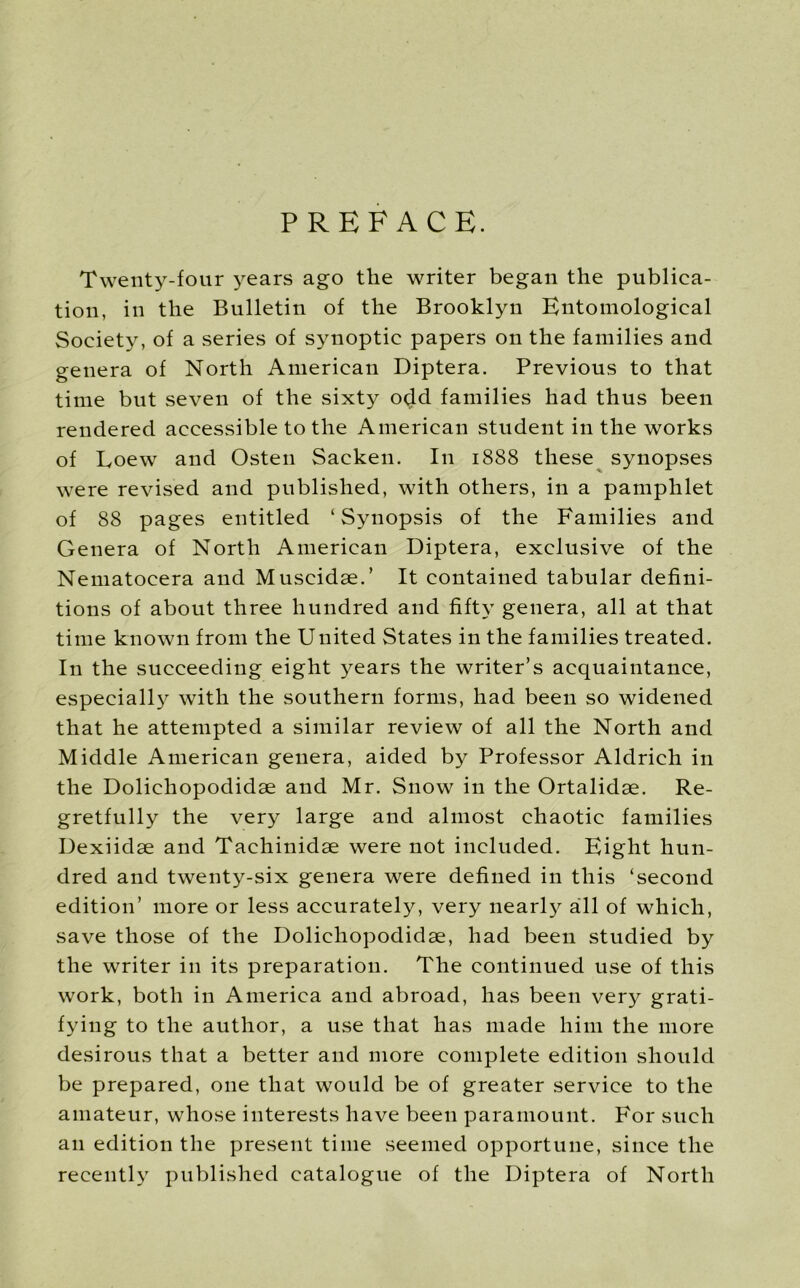PREFACE. Twenty-four years ago the writer began the publica- tion, in the Bulletin of the Brooklyn Entomological Society, of a series of synoptic papers on the families and genera of North American Diptera. Previous to that time but seven of the sixty odd families had thus been rendered accessible to the American student in the works of Uoew and Osten Sacken. In 1888 these synopses were revised and published, with others, in a pamphlet of 88 pages entitled ‘Synopsis of the Families and Genera of North American Diptera, exclusive of the Nematocera and Muscidae.’ It contained tabular defini- tions of about three hundred and fifty genera, all at that time known from the United States in the families treated. In the succeeding eight years the writer’s acquaintance, especially with the southern forms, had been so widened that he attempted a similar review of all the North and Middle American genera, aided by Professor Aldrich in the Dolichopodidae and Mr. Snow in the Ortalidae. Re- gretfully the very large and almost chaotic families Dexiidae and Tachinidae were not included. Eight hun- dred and twenty-six genera were defined in this ‘second edition’ more or less accurately, very nearly aill of which, save those of the Dolichopodidae, had been studied by the writer in its preparation. The continued use of this work, both in America and abroad, has been very grati- fying to the author, a use that has made him the more desirous that a better and more complete edition should be prepared, one that would be of greater service to the amateur, whose interests have been paramount. For such an edition the present time seemed opportune, since the recently published catalogue of the Diptera of North