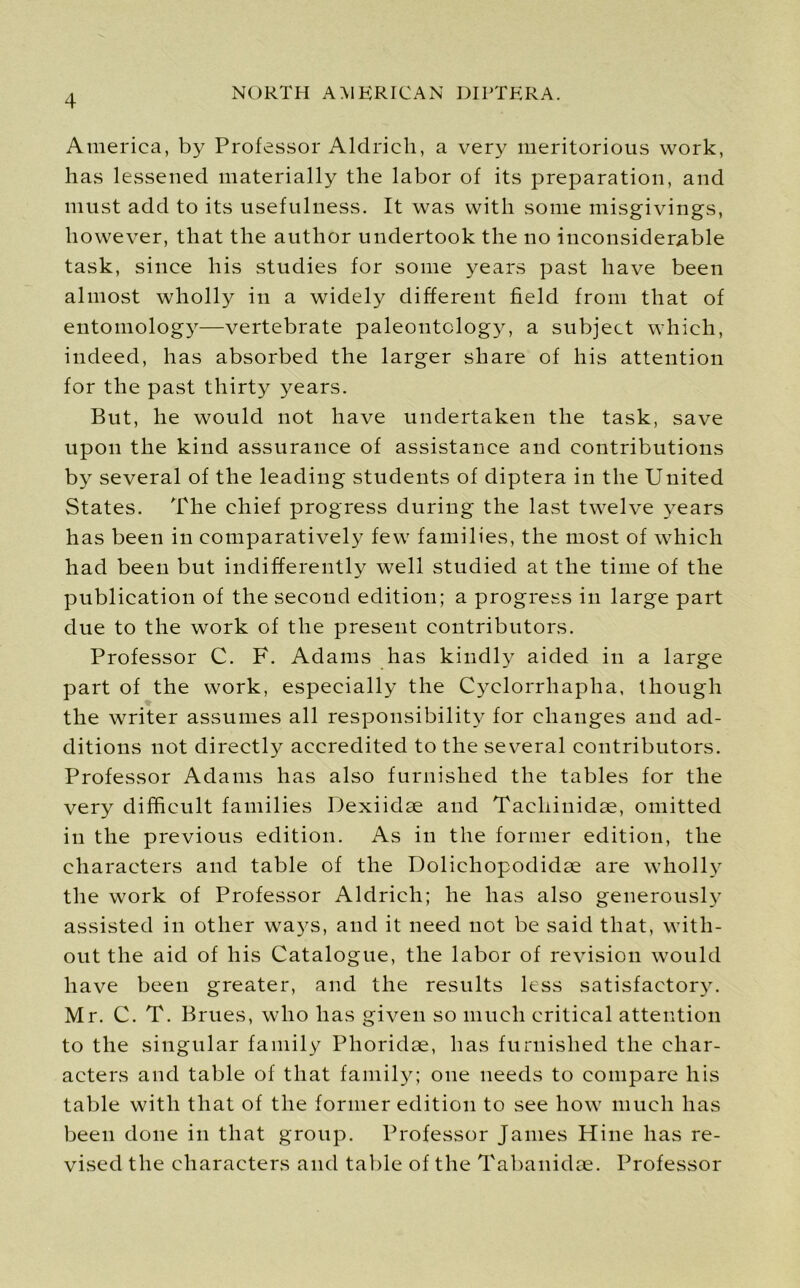 America, by Professor Aldrich, a very meritorious work, has lessened materially the labor of its preparation, and must add to its usefulness. It was with some misgivings, however, that the author undertook the no inconsiderable task, since his studies for some years past have been almost wholly in a widely different field from that of entomology—vertebrate paleontology, a subject which, indeed, has absorbed the larger share of his attention for the past thirty years. But, he would not have undertaken the task, save upon the kind assurance of assistance and contributions by several of the leading students of diptera in the United States. The chief progress during the last twelve years has been in comparatively few families, the most of which had been but indifferently well studied at the time of the publication of the second edition; a progress in large part due to the work of the present contributors. Professor C. F. Adams has kindly aided in a large part of the work, especially the Cyclorrhapha, though the writer assumes all responsibility for changes and ad- ditions not directly accredited to the several contributors. Professor Adams has also furnished the tables for the very difficult families Dexiidae and Tachinidae, omitted in the previous edition. As in the former edition, the characters and table of the Dolichopodidae are wholly the work of Professor Aldrich; he has also generously assisted in other ways, and it need not be said that, with- out the aid of his Catalogue, the labor of revision would have been greater, and the results less satisfactory. Mr. C. T. Brues, who has given so much critical attention to the singular family Phoridae, has furnished the char- acters and table of that family; one needs to compare his table with that of the former edition to see how much has been done in that group. Professor Janies Hine has re- vised the characters and table of the Tabanidae. Professor