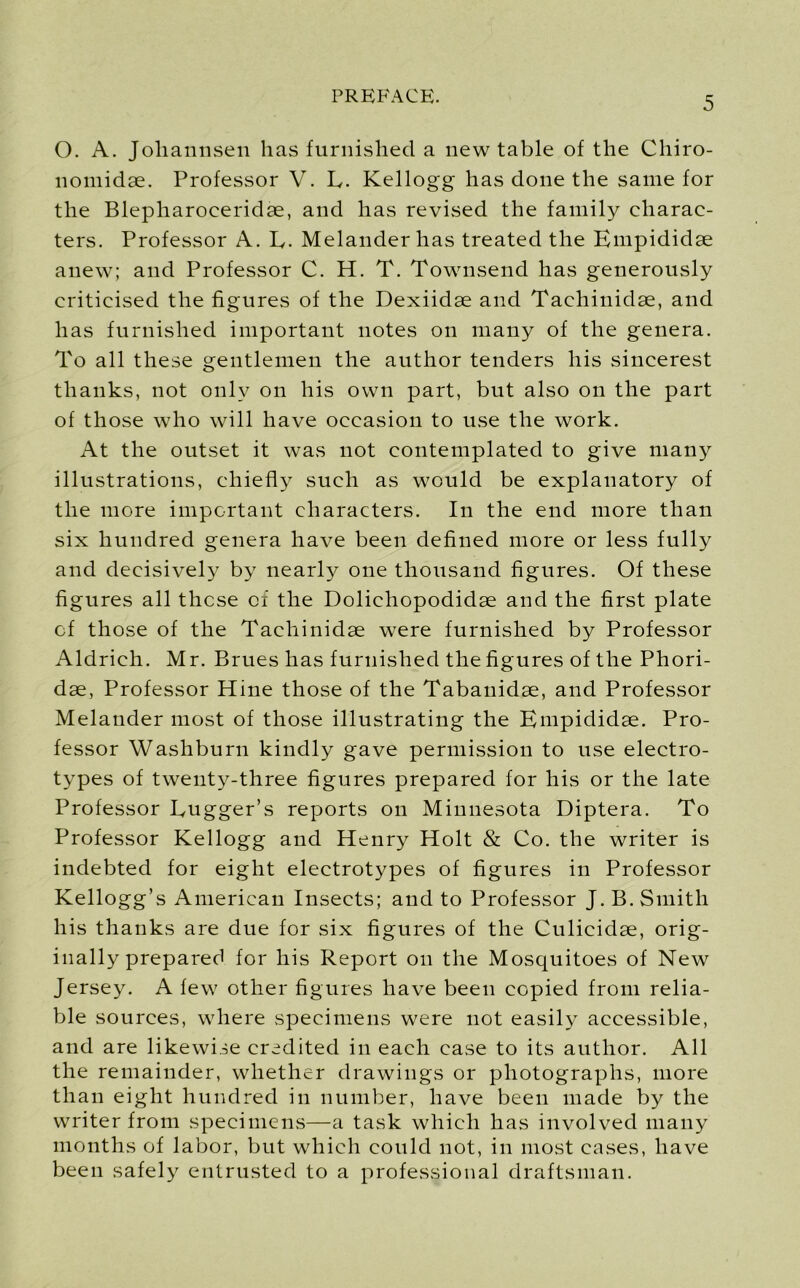 O. A. Joliannsen has furnished a new table of the Chiro- nomidae. Professor V. L. Kellogg has done the same for the Blepharoeeridae, and has revised the family charac- ters. Professor A. E. Melanderhas treated the Empididse anew; and Professor C. H. T. Townsend has generously criticised the figures of the Dexiidae and Tachinidae, and has furnished important notes on many of the genera. To all these gentlemen the author tenders his sincerest thanks, not only on his own part, but also on the part of those who will have occasion to use the work. At the outset it was not contemplated to give many illustrations, chiefly such as would be explanatory of the more important characters. In the end more than six hundred genera have been defined more or less fully and decisively by nearly one thousand figures. Of these figures all these of the Dolichopodidse and the first plate of those of the Tachinidae were furnished by Professor Aldrich. Mr. Brues has furnished the figures of the Phori- dae, Professor Hine those of the Tabanidae, and Professor Melander most of those illustrating the Empididae. Pro- fessor Washburn kindly gave permission to use electro- types of twenty-three figures prepared for his or the late Professor Bugger’s reports on Minnesota Diptera. To Professor Kellogg and Henry Holt & Co. the writer is indebted for eight electrotypes of figures in Professor Kellogg’s American Insects; and to Professor J. B. Smith his thanks are due for six figures of the Culicidae, orig- inally prepared for his Report on the Mosquitoes of New Jersey. A few other figures have been copied from relia- ble sources, where specimens were not easily accessible, and are likewise credited in each case to its author. All the remainder, whether drawings or photographs, more than eight hundred in number, have been made by the writer from specimens—a task which has involved many months of labor, but which could not, in most cases, have been safely entrusted to a professional draftsman.