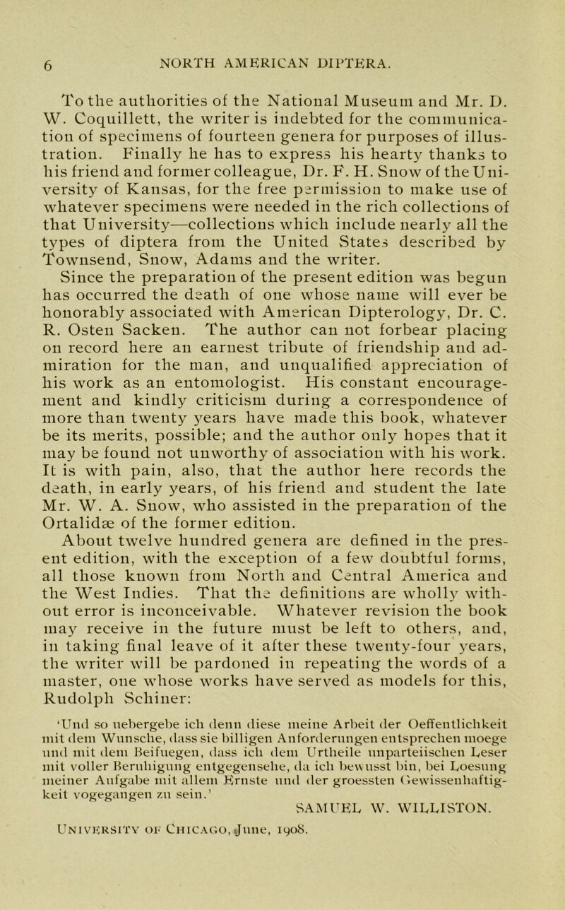 To the authorities of the National Museum and Mr. D. W. Coquillett, the writer is indebted for the communica- tion of specimens of fourteen genera for purposes of illus- tration. Finally he has to express his hearty thanks to his friend and former colleague, Dr. F. H. Snow of the Uni- versity of Kansas, for the free permission to make use of whatever specimens were needed in the rich collections of that University—collections which include nearly all the types of diptera from the United States described by Townsend, Snow, Adams and the writer. Since the preparation of the present edition was begun has occurred the death of one whose name will ever be honorably associated with American Dipterology, Dr. C. R. Osten Sacken. The author can not forbear placing on record here an earnest tribute of friendship and ad- miration for the man, and unqualified appreciation of his work as an entomologist. His constant encourage- ment and kindly criticism during a correspondence of more than twenty }^ears have made this book, whatever be its merits, possible; and the author only hopes that it may be found not unworthy of association with his work. It is with pain, also, that the author here records the death, in early years, of his friend and student the late Mr. W. A. Snow, who assisted in the preparation of the Ortalidse of the former edition. About twelve hundred genera are defined in the pres- ent edition, with the exception of a few doubtful forms, all those known from North and Central America and the West Indies. That the definitions are wholly with- out error is inconceivable. Whatever revision the book may receive in the future must be left to others, and, in taking final leave of it after these twenty-four years, the writer will be pardoned in repeating the words of a master, one whose works have served as models for this, Rudolph Scliiner: lUml so nebergebe ich denn diese meine Arbeit der Oeffentlichkeit mit deni Wunsclie, class sie billigen Anforderungen entsprechen moege und mit deni Beifnegen, class ich clem Urtlieile nnparteiisclien Leser mit voller Bernliigung entgegenselie, da ich bewnsst bin, Dei Loesnng meiner Anfgabe mit allem Ernste nnd der groessten Gewissenhaftig- keit vogegangen zu sein.’ SAMUEL W. WILLISTON. University or Chicago, June, 1908.