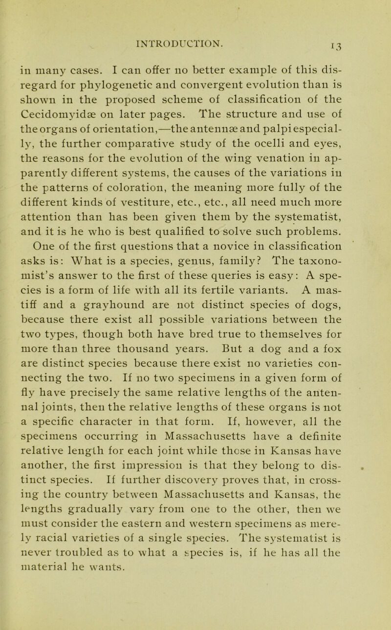 in many cases. I can offer no better example of this dis- regard for phylogenetic and convergent evolution than is shown in the proposed scheme of classification of the Cecidomyidae on later pages. The structure and use of the organs of orientation,—the antennae and palpi especial- ly, the further comparative stud}^ of the ocelli and eyes, the reasons for the evolution of the wing venation in ap- parently different systems, the causes of the variations in the patterns of coloration, the meaning more fully of the different kinds of vestiture, etc., etc., all need much more attention than has been given them by the systematise and it is he who is best qualified to solve such problems. One of the first questions that a novice in classification asks is: What is a species, genus, family? The taxono- mist’s answer to the first of these queries is easy: A spe- cies is a form of life with all its fertile variants. A mas- tiff and a grayhound are not distinct species of dogs, because there exist all possible variations between the two types, though both have bred true to themselves for more than three thousand years. But a dog and a fox are distinct species because there exist no varieties con- necting the two. If no two specimens in a given form of fly have precisely the same relative lengths of the anten- nal joints, then the relative lengths of these organs is not a specific character in that form. If, however, all the specimens occurring in Massachusetts have a definite relative length for each joint while these in Kansas have another, the first impression is that they belong to dis- tinct species. If further discovery proves that, in cross- ing the country between Massachusetts and Kansas, the lengths gradually vary from one to the other, then we must consider the eastern and western specimens as mere- ly racial varieties of a single species. The systematist is never troubled as to what a species is, if he has all the material he wants.