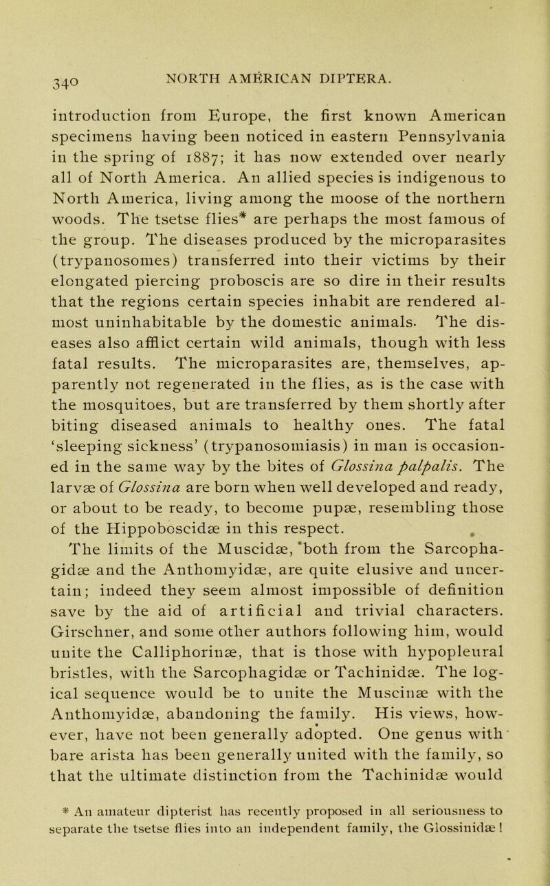 34° introduction from Europe, the first known American specimens having been noticed in eastern Pennsylvania in the spring of 1887; it has now extended over nearly all of North America. An allied species is indigenous to North America, living among the moose of the northern woods. The tsetse flies* are perhaps the most famous of the group. The diseases produced by the microparasites (trypanosomes) transferred into their victims by their elongated piercing proboscis are so dire in their results that the regions certain species inhabit are rendered al- most uninhabitable by the domestic animals. The dis- eases also afflict certain wild animals, though with less fatal results. The microparasites are, themselves, ap- parently not regenerated in the flies, as is the case with the mosquitoes, but are transferred by them shortly after biting diseased animals to healthy ones. The fatal ‘sleeping sickness’ (trypanosomiasis) in man is occasion- ed in the same way by the bites of Glossina palpalis. The larvae of Glossina are born when well developed and ready, or about to be ready, to become pupae, resembling those of the Hippobcscidae in this respect. The limits of the Muscidae, both from the Sarcopha- gidae and the Anthomyidae, are quite elusive and uncer- tain; indeed they seem almost impossible of definition save by the aid of artificial and trivial characters. Girschner, and some other authors following him, would unite the Calliphorinae, that is those with hypopleural bristles, with the Sarcophagidae or Tachinidae. The log- ical sequence would be to unite the Muscinae with the Anthomyidae, abandoning the family. His views, how- ever, have not been generally adopted. One genus with' bare arista has been generally united with the family, so that the ultimate distinction from the Tachinidae would * An amateur dipterist has recently proposed in all seriousness to separate the tsetse flies into an independent family, the Glossinidae !