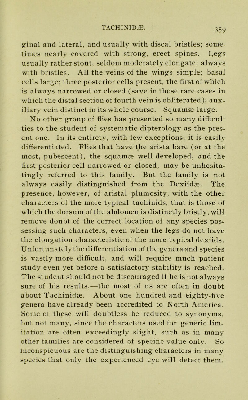 ginal and lateral, and usually with discal bristles; some- times nearly covered with strong, erect spines. Legs usually rather stout, seldom moderately elongate; always with bristles. All the veins of the wings simple; basal cells large; three posterior cells present, the first of which is always narrowed or closed (save in those rare cases in which the distal section of fourth vein is obliterated); aux- iliary vein distinct in its whole course. Squamae large. No other group of flies has presented so many difficul- ties to the student of systematic dipterology as the pres- ent one. In its entirety, with few exceptions, it is easily differentiated. Flies that have the arista bare (or at the most, pubescent), the squamae well developed, and the first posterior cell narrowed or closed, may be unhesita- tingly referred to this family. But the family is not always easily distinguished from the Dexiidae. The presence, however, of aristal plumosity, with the other characters of the more typical tachinids, that is those of which the dorsum of the abdomen is distinctly bristly, will remove doubt of the correct location of any species pos- sessing such characters, even when the legs do not have the elongation characteristic of the more typical dexiids. Unfortunately the differentiation of the generaand species is vastly more difficult, and will require much patient study even yet before a satisfactory stability is reached. The student should not be discouraged if he is not always sure of his results,—the most of us are often in doubt about Tachinidse. About one hundred and eighty-five genera have already been accredited to North America. Some of these will doubtless be reduced to synonyms, but not many, since the characters used for generic lim- itation are often exceedingly slight, such as in many other families are considered of specific value only. So inconspicuous are the distinguishing characters in many species that only the experienced eye will detect them.