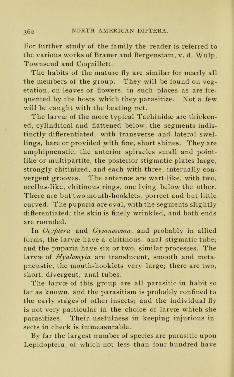 For further study of the family the reader is referred to the various works of Brauer and Bergenstam, v. d. Wulp, Townsend and Coquillett. The habits of the mature fly are similar for nearly all the members of the group. They will be found on veg- etation, on leaves or flowers, in such places as are fre- quented by the hosts which they parasitize. Not a few will be caught with the beating net. The larvae of the more typical Tachinidae are thicken- ed, cylindrical and flattened below, the segments indis- tinctly differentiated, with transverse and lateral swel- lings, bare or provided with fine, short shines. They are amphipneustic, the anterior spiracles small and point- like or multipartite, the posterior stigmatic plates large, strongly chitinized, and each with three, internally con- vergent grooves. The antennae are wart-like, with two, ocellus-like, chitinous rings, one lying below the other. There are but two mouth-hooklets, porrect and but little curved. The puparia are oval, with the segments slightly differentiated; the skin is finely wrinkled, and both ends are rounded. In Ocyptera and Gymnosoma, and probably in allied forms, the larvae have a chitinous, anal stigmatic tube; and the puparia have six or two, similar processes. The larvae of Hyalomyia are translucent, smooth and meta- pneustic, the mouth-hooklets very large; there are two, short, divergent, anal tubes. The larvae of this group are all parasitic in habit so far as known, and the parasitism is probably confined to the early stages of other insects; and the individual fly is not very particular in the choice of larvae which she parasitizes. Their usefulness in keeping injurious in- sects in check is immeasurable. By far the largest number of species are parasitic upon Tepidoptera, of which not less than four hundred have