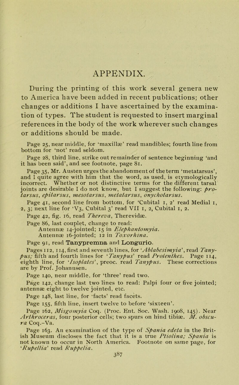 During the printing of this work several genera new to America have been added in recent publications; other changes or additions I have ascertained by the examina- tion of types. The student is requested to insert marginal references in the body of the work wherever such changes or additions should be made. Page 25, near middle, for ‘maxillae’ read mandibles; fourth line from bottom for ‘not’ read seldom. Page 28, third line, strike out remainder of sentence beginning ‘and it has been said’, and see footnote, page 81. Page 35, Mr. Austen urges the abandonment of the term ‘metatarsus’, and I quite agree with him that the word, as used, is etymologically incorrect. Whether or not distinctive terms for the different tarsal joints are desirable I do not know, but I suggest the following: pro- tarsus■, epitarsus, mesotarsus, metatarsus, onychotarsus. Page 41, second line from bottom, for ‘Cubital 1, 2’ read Medial 1, 2, 3; next line for ‘V3, Cubital 3’ read VII 1, 2, Cubital 1, 2. Page 42, fig. 16, read Thereva, Therevidae. Page 86, last couplet, change to read: Antennae 14-jointed; 15 in Elephantomyia. Antennae 16-jointed; 12 in Toxorhina. Page 91, read Tanypremna and Longurio. Pages 112, 114, first and seventh lines, for ‘Ablabeshnyia', read Tany- pus; fifth and fourth lines for ‘Tanypus’ read Protenthes. Page 114, eighth line, for ‘Isoplates', preoc. read Tanypus. These corrections are by Prof. Johan nsen. Page 140, near middle, for ‘three’ read two. Page 142, change last two lines to read: Palpi four or five jointed; antennae eight to twelve jointed, etc. Page 148, last line, for ‘facts’ read facets. Page 155, fifth line, insert twelve to before ‘sixteen’. Page 162, Misgomyia Coq. (Proc. Ent. Soc. Wash. 190S, 145). Near Arthroceras} four posterior cells; two spurs on hind tibiae. M. obscu- ra Coq.-Va. Page 163. An examination of the type of Spania edeta in the Brit- ish Museum discloses the fact that it is a true Ptiolina; Spania is not known to occur in North America. Footnote on same page, for ‘Rupellia' read Ruppelia. 3«7