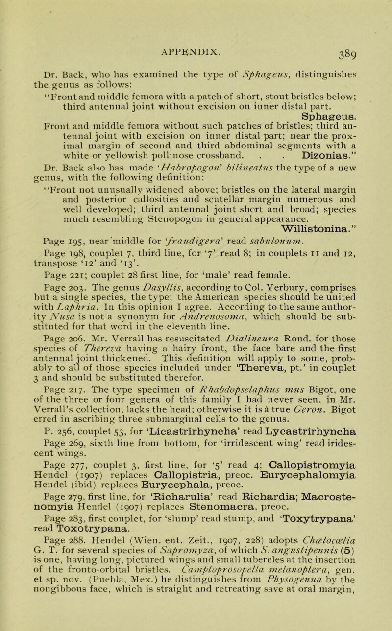Dr. Back, who has examined the type of Sphageus, distinguishes the genus as follows: “Front and middle femora with a patch of short, stout bristles below; third antennal joint without excision on inner distal part. Sphageus. Front and middle femora without such patches of bristles; third an- tennal joint with excision on inner distal part; near the prox- imal margin of second and third abdominal segments with a white or yellowish pollinose crossband. . . Dizonias.” Dr. Back also has made ‘Habropogon' bilineatus the type of a new genus, with the following definition: “Front not unusually widened above; bristles on the lateral margin and posterior callosities and scutellar margin numerous and well developed; third antennal joint short and broad; species much resembling Stenopogon in general appearance. Willistonina.” Page 195, near'middle for ‘fraudigera’ read sabulonum. Page 19S, couplet 7, third line, for ‘7’ read 8; in couplets 11 and 12, transpose ‘12’ and ‘13’. Page 221; couplet 2S first line, for ‘male’ read female. Page 203. The genus Dasyllis, according to Col. Yerbury, comprises but a single species, the type; the American species should be united with Laphria. I11 this opinion I agree. According to the same author- ity Nusa is not a synonym for Andrenosomci, which should be sub- stituted for that word in the eleventh line. Page 206. Mr. Verrall has resuscitated Dialineura Rond, for those species of Thereva having a hairy front, the face bare and the first antennal joint thickened. This definition will apply to some, prob- ably to all of those species included under ‘Thereva, pt.’ in couplet 3 and should be substituted therefor. Page 217. The type specimen of Rhabdopselaphus inns Bigot, one of the three or four genera of this family I had never seen, in Mr. Verrall’s collection, lacks the head; otherwise it is 4 true Geron. Bigot erred in ascribing three submarginal cells to the genus. P. 256, couplet 53, for ‘Licastrirhyncha’ read Lycastrirhyncha Page 269, sixth line from bottom, for ‘irridescent wing’ read irides- cent wings. Page 277, couplet 3, first line, for ‘5’ read 4; Callopistromyia Hendel (1907) replaces Callopistria, preoc. Eurycephalomyia Hendel (ibid) replaces Eurycephala, preoc. Page 279, first line, for ‘Richarulia’ read Richardia; Macroste- nomyia Hendel (1907) replaces Stenomacra, preoc. Page 283, first couplet, for ‘slump’ read stump, and ‘Toxytrypana’ read Toxotrypana. Page 288. Hendel (Wien. ent. Zeit., 1907, 228) adopts Chcetocoelia G. T. for several species of Sapromyza, of which S. angustipennis (5) is one, having long, pictured wings and small tubercles at the insertion of the fronto-orbital bristles. Camptoprosopella melanoptera, gen. et sp. nov. (Puebla, Mex.) he distinguishes from Physogenua by the nongibbous face, which is straight and retreating save at oral margin,
