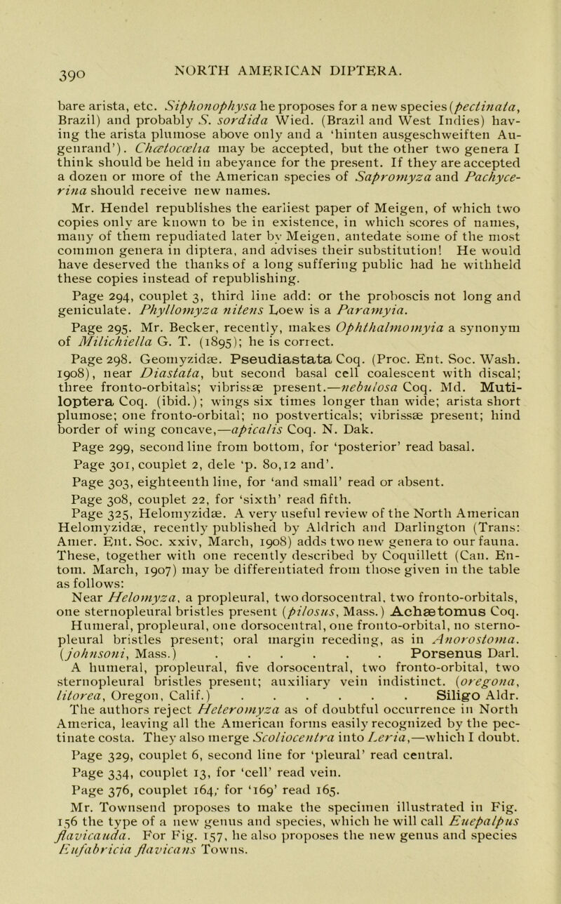bare arista, etc. Siphonophysa he proposes for a new species (pectinata, Brazil) and probably N. sordida Wied. (Brazil and West Indies) hav- ing the arista plumose above only and a ‘hinten ausgeschweiften Au- genrand’). Chcctocoelia maybe accepted, but the other two genera I think should be held in abeyance for the present. If they are accepted a dozen or more of the American species of Sapromyza and Pachyce- rina should receive new names. Mr. Hendel republishes the earliest paper of Meigen, of which twTo copies only are known to be in existence, in which scores of names, many of them repudiated later by Meigen. antedate some of the most common genera in diptera, and advises their substitution! He would have deserved the thanks of a long suffering public had he withheld these copies instead of republishing. Page 294, couplet 3, third line add: or the proboscis not long and geniculate. Phyllomyza nitens Doew is a Paramyia. Page 295. Mr. Becker, recently, makes Ophthalmomyia a synonym of Milichiella G. T. (1895); he is correct. Page 298. Geomyzidte. Pseudiastata Coq. (Proc. Ent. Soc. Wash. 1908), near Diastata, but second basal cell coalescent with discal; three fronto-orbitals; vibrissse present.—nebiiiosa Coq. Md. Muti- loptera Coq. (ibid.); wings six times longer than wide; arista short plumose; one fronto-orbital; no postverticals; vibrissae present; hind border of wing concave,—apicalis Coq. N. Dak. Page 299, second line from bottom, for ‘posterior’ read basal. Page 301, couplet 2, dele ‘p. 80,12 and’. Page 303, eighteenth line, for ‘and small’ read or absent. Page 308, couplet 22, for ‘sixth’ read fifth. Page 325, Heloinyzidse. A very useful review of the North American Helomyzidae, recently published by Aldrich and Darlington (Trans: Amer. Ent. Soc. xxiv, March, 1908) adds two new genera to our fauna. These, together with one recently described by Coquillett (Can. En- tom. March, 1907) may be differentiated from those given in the table as follows: Near Helomyza, a propleural, two dorsocentral, two fronto-orbitals, one sternopleural bristles present (pilosus, Mass.) Achaetomus Coq. Humeral, propleural, one dorsocentral, one fronto-orbital, no sterno- pleural bristles present; oral margin receding, as in Anorostoma. (johnsoni, Mass.) ...... Porsenus Dari. A humeral, propleural, five dorsocentral, two fronto-orbital, two sternopleural bristles present; auxiliary vein indistinct. (oregona, litorea, Oregon, Calif.) ...... Siligo Aldr. The authors reject Heteromyza as of doubtful occurrence in North America, leaving all the American forms easily recognized by the pec- tinate costa. They also merge Scoliocentra into Leria,—which I doubt. Page 329, couplet 6, second line for ‘pleural’ read central. Page 334, couplet 13, for ‘cell’ read vein. Page 376, couplet 164/ for ‘169’ read 165. Mr. Townsend proposes to make the specimen illustrated in Fig. 156 the type of a new genus and species, which he will call Euepalpus flavicauda. For Fig. 157, he also proposes the new genus and species Eufabricia flavicans Towns.