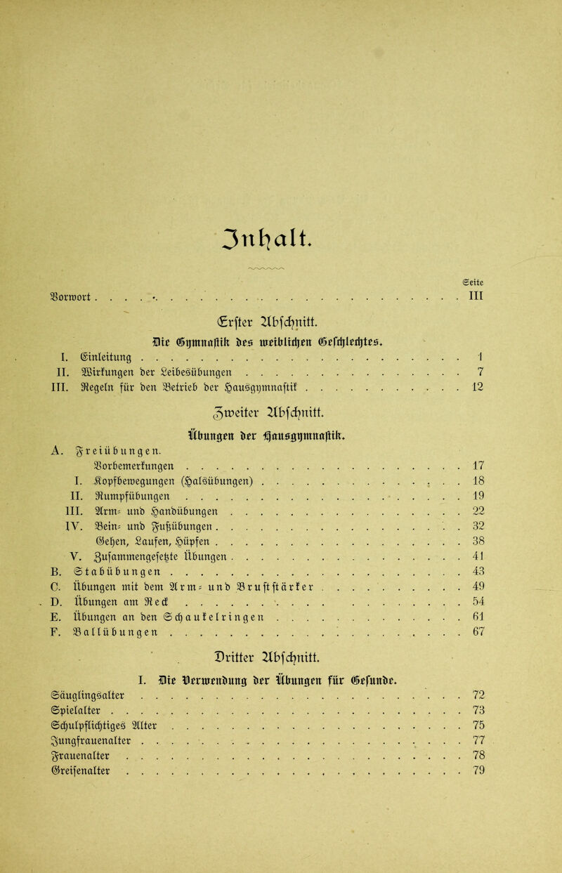 3nfyalt. Seite Vorwort ......... III (Srfter 2Xbfcf?nitt. 5)ir ©ptnnjlik be# umbiidjen 05efii|Irtljtt$. I. Einleitung 1 II. SBirfungen ber Seibeöübungen 7 III. Siegeln für ben Betrieb ber £au3gpmnaftit 12 ^weiter ^Ibfcfynitt, Übungen brr Ifausgtjntnnftik* A. Freiübungen. Borbemerfungen 17 I. Üopfberaegungen (^aläübungen) 18 II. Stumpfübungen 19 III. 2lrm= unb §anbübungen 22 IV. Beim unb Fupbungen . . 32 ©et)en, Saufen, £>üpfen 38 V. ,3ufammengefe|te Übungen 41 B. ©tabübungen 43 C. Übungen mit bem SCrnmunbBruftftärfer 49 . D. Übungen am St e cf 54 E. Übungen'an ben ©d) auf eiringen 61 F. Ballübungen 67 Dritter 2lbfdjnttt. I. Die Drrnrrnbung brr Übungen für Gkfunbe* ©ctuglingäalter 72 ©piefafter 73 ©cf)ulpflict)tigeg Sflter 75 Fungfrauenalter 77 Frauenalter 78 Ereifenalter 79