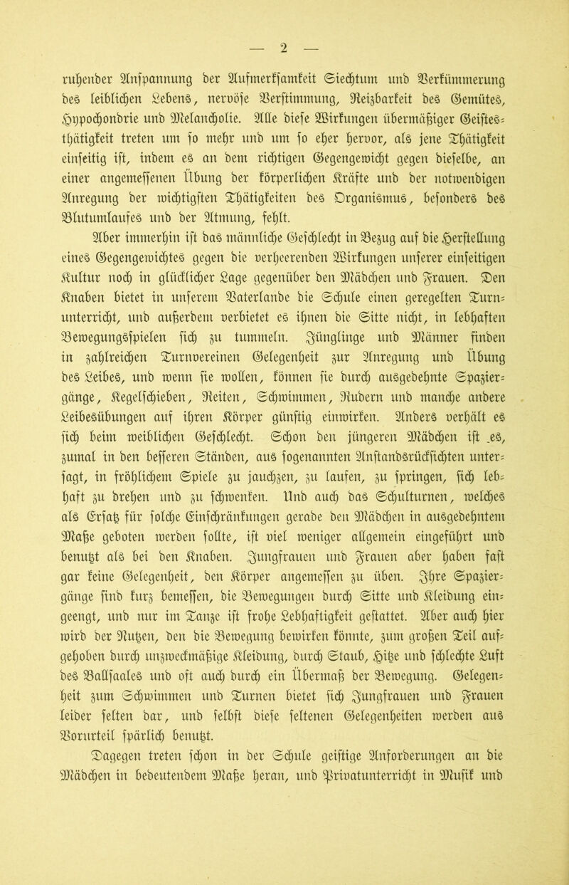 rußenber SInfpannung ber Slufmerffamfeit ©iecßtum unb SSerfüntmerung bes teiblid^ert Sebent, nervöfe SBerftimmung, Steigbarfeit bes Gemütes, ^ppocßonbrie unb SJtelandjolie. Sitte biefe äöirfungen übermäßiger GeifteS; tßätigfeit treten um fo meßr unb um fo eher hervor, als jene Tßätigfeit einfeitig ift, inbem es an bem richtigen Gegengemicßt gegen btefelbe, an einer angenteffenen Übung ber förperlidjen Kräfte unb ber notmenbigen Anregung ber micßtigften Tßätigfeiten bes Organismus, befonbers bes S3lutum(aufes unb ber Sltmung, feßlt. Slber immerhin ift bas männliche Gefcßlecßt in SSegug auf bie §erftettung eines GegengemicßteS gegen bie verßeerenben SBirfungen unferer einseitigen Kultur nocß in glüd’licßer Lage gegenüber ben ^Dläbc^en unb grauen. Ten Knaben bietet in unferem SBaterlanbe bie ©cßule einen geregelten Turn; unterricht, unb außer bem verbietet es ißnen bie ©itte nic^t, in lebhaften 23emegungsfpielen fid) gu tummeln. Jünglinge unb Männer finben in gaßlreicßen Turnvereinen Gelegenheit gur Anregung unb Übung bes Leibes, unb menn fie motten, fönnen fie burcß ausgebehnte ©pagier; gange, $egelfdjieben, Seiten, ©djmitnmen, Stübern unb manche anbere Leibesübungen auf ihren Körper günftig einmirlen. SInbers verhält es fiel) beim meibliehen Gefcßlecßt. ©djon ben jüngeren SJtäbcßen ift .es, gumal in ben befferen ©tänben, aus fogenannten 2lnftanbsrü(ffid)ten unter; fagt, in fröhlichem ©piele gu jauchen, gu laufen, gu fpringen, fid) leb; ßaft p brehen unb p feßroenfen. llnb auch bas ©cßulturnen, meines als ©rfaß für folcße ©infeßränfungen gerabe ben Sltäbcßen in artsgebehntem SJtaße geboten merben fottte, ift viel meniger allgemein eingeführt unb benußt als bei ben Knaben. Jungfrauen unb grauen aber haben faft gar feine Gelegenheit, ben Körper angemeffen p üben. Jßre ©petgier; gänge finb furg bemeffen, bie SSetvegungeit burd) ©itte unb Meibung ein; geengt, unb nur im Tange ift frohe Lebßaftigfeit geftattet. Slber auch hier roirb ber Stußen, ben bie SSemegung bemirfen fönnte, pm großen Teil auf; gehoben burch itngmed’mäßige Reibung, burd) ©taub, §iße unb fcßledjte Luft bes 23attfaaleS unb oft aud) burch ein Übermaß ber ^Bewegung. Gelegen; heit gum ©eßmimmen nnb Turnen bietet fid) Jungfrauen unb grauen leiber feiten bar, unb felbft biefe feltenen Gelegenheiten merben aus Vorurteil fpärlicß benußt. Tagegen treten feßon in ber ©cßule geiftige SInforberungen an bie SJtäbcßen in bebeutenbem SDtaße heran, unb Privatunterricht in SJtufif unb