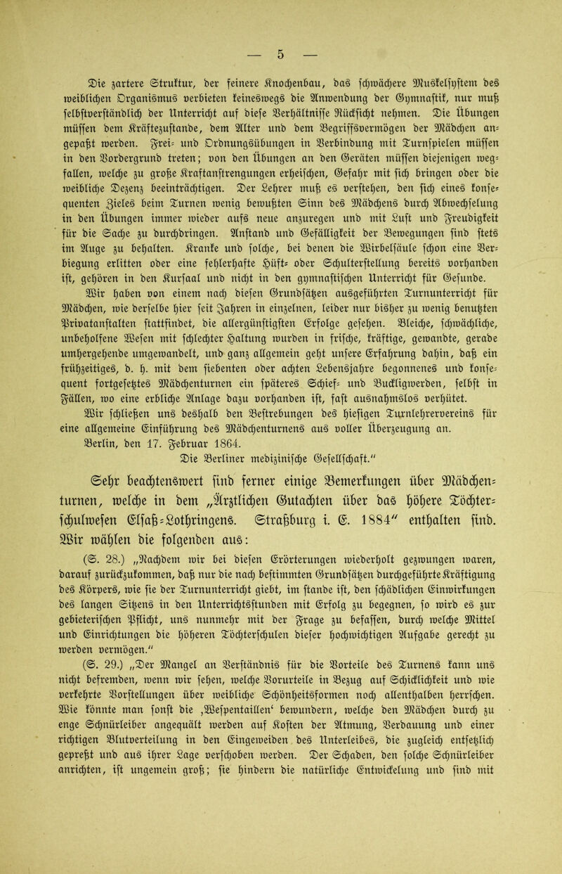 ©ie jartere ©truttur, ber feinere Knochenbau, baS fdjwäd^ere -JJtuStelfpftem beS meibtichen DrganiSmuS oerbieten teineSmegS bie Slnmenbung ber ©pmnaftit, nur muf felbftoerftänblicf) ber Unterricht auf biefe SSerE)äItniffe Vüctficht nehmen. Sie Übungen müffen bem Kräftezuftanbe, bem Sllter unb bem VegriffSoermögen ber 3Jtäbrf)en an- gepaßt merben. $rei; unb DrbnungSübungen in Verbinbung mit Turnfpielen müffen in ben Vorbergrunb treten; oon ben Übungen an ben (Geräten müffen biejenigen meg= falten, melche zu grofze Kraftanftrengungen erljeifchen, ©efahr mit fich bringen ober bie meiblictie ©ezenz beeinträchtigen, ©er £el)rer muf eS oerftehen, ben fich eüteS toufe* quenten gieteS beim Turnen menig beraubten ©inn beS 9JtäbchenS burch 2tbmechfelung in ben Übungen immer raieber aufS neue anzuregen unb mit Suft unb ^reubigteit für bie ©ad)e zu burdhbringen. Slnftanb unb ©efälligteit ber Veroegungen finb ftetS im 2tuge §u behatten. Trante unb fotdje, bei benen bie Vßirbetfäule fd£)on eine Ver^ biegung erlitten ober eine fehlerhafte §üft* ober ©diulterftellung bereits oorhanben ift, gehören in ben Kurfaal unb nicht in ben gpmnaftifchen Unterricht für ©efunbe. 3ßir hßöen oon einem nach biefen ©runbfätjen angeführten Turnunterricht für Räbchen, mie berfetbe hier feit fahren in einzelnen, leiber nur bisher zu menig benoten 'prioatanftatten ftattfinbet, bie allergünftigften (Erfolge gefehen. Gleiche, fchroächtiche, unbeholfene SBefen mit fchtechter Haltung mürben in frifche, träftige, geroanbte, gerabe umhergehenbe umgemanbett, unb ganz allgemein geht unfere (Erfahrung bal)in, bafz ein frühseitiges, b. h- mit bem fiebenten ober achten SebenSfahre begonnenes unb tonfe; quent fortgefe|teS 3Mbchenturnen ein fpätereS ©chief= unb Vuctligmerben, felbft in fällen, roo eine erbliche Vnlage bagu oorhanben ift, faft ausnahmslos oerhütet. Vßir fdhlie^en uns beShalb ben Veftrebungen beS hefigen TurnlehreroereinS für eine allgemeine (Einführung beS 9JtäbchenturnenS auS notier Überzeugung an. Berlin, ben 17. Februar 1864. ©ie berliner mebiginifche (Eefellfchaft. ©efjr beachtenswert finb ferner einige Söenterfungen über Äbcfjem turnen, raetche in bem „festlichen (Gutachten über bas höhere £öchter= fdjulwefen (SIfafe Lothringens. ©trafcburg i. 1884 enthalten finb. Söir wählen bie folgenben aus: (©. 28.) „S^achbem mir bei biefen (Erörterungen mieberholt gegroungen maren, barauf zurüctzutommen, bafz nur bie nach beftimmten ©runbfätjen burchgeführte Kräftigung beS Körpers, mie fie ber Turnunterricht giebt, im ftanbe ift, ben fröhlichen (Einmirfungen beS langen ©i^enS in ben UnterrichtSftunben mit (Erfolg p begegnen, fo mirb eS zur gebieterifchen Pflicht, uns nunmehr mit ber $rage zu befaffen, burch melche bittet unb (Einrichtungen bie höhnen Töc£)terfchulen biefer hotfmnchtigen Aufgabe gerecht zu merben oerntögen. (©. 29.) „©er 3Jtangel an VerftänbniS für bie Vorteile beS Turnens tarnt unS nicht befremben, menn mir fetjen, melche Vorurteile in Vezug auf ©chictlicpeit unb mie oertehrte Verkeilungen über meiblid^e ©chönheitSformen noch allenthalben herrfdhen. Sßie tonnte man fonft bie ,9Befpentaitten£ bemunbern, melche ben -äftäbchen burch zu enge ©chnürteiber angequält merben auf Koften ber Sltmung, Verbauung unb einer richtigen Vtutoerteilung in ben (Eingemeiben beS Unterleibes, bie zugleich entfe^lich gepreßt unb auS ihrer Sage oerfchoben merben. ©er ©djaben, ben fold^e ©chnürleiber anridhten, ift ungemein grofi; fie fäubern bie natürliche (Entmicfelung unb finb mit