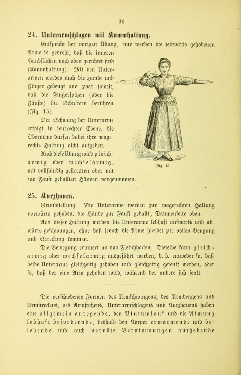 24. Uutcraim|djloflcu mit &«mmf)altuug. ©ntfpridjt ber vorigen Übung, nur werben bie feitwärts gehobenen Sirme fo gebreht, ba§ bie inneren iganbflädjen nad) oben gerietet finb (^ammhaltung). Sttit ben Unten armen werben and) bie £änbe unb ginger gebeugt unb §war foweit, bab bie gingerfpi^en (ober bie gäufte) bie ©futtern berühren (gig. 15). ©er ©cbwung ber Unterarme erfolgt in fentredjter ©bene, bie Oberarme bürfen babei ihre wage= rechte Haltung nicht aufgeben. Sind) biefe Übung wirb g t e i dj = armig ober wecfjfelarmig, mit nodftänbig geftredten ober mit Zur gauft geballten §änben oorgenontmen. 25. .SturjljaucH. ©runbfteEung. ©ie Unterarme werben gur wagerechten Gattung norwarts gehoben, bie £mnbe zur gauft geballt, ©aumenfeite oben. Slus biefer Haltung werben bie Unterarme lebhaft aufwärts unb ab= wärts gezwungen, ohne bafs jebod) bie Sinne hierbei zur roden Beugung unb ©tredung tommen. ©ie Bewegung erinnert an bas gleifi^hßden. ©iefelbe tarnt gleich - armig ober wechfelartnig ausgeführt werben, b. f). entweber fo, bab beibe Unterarme gleichzeitig gehoben unb gleichzeitig gefentt werben, ober fo, bab ber eine Slrm gehoben wirb, währettb ber anbere fid) fentt. ©ie rerf^iebenen gormen bes Slrmfchwingens, bes Slrmbeugens unb SlrmftredenS, bes SlrmftofjenS, Unterarmfd)lagens unb ^urzhauens hüben eine allgemein anregenbe, ben SSlutumlauf unb bie Sltmung lebhaft beförbernbe, beshalb ben Körper erwärmenbe unb be = lebenbe unb auch nerröfe SSerftimmungen aufhebenbe