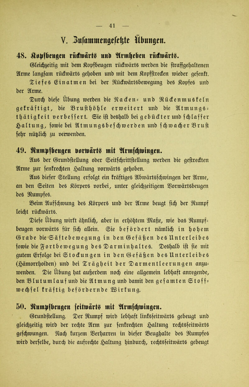 V. 3ufatmnen0ef4te Übungen. 48. ^ttyffieugen riitftocirt§ unb 9(rmieten ritcfumrtS. Gleichseitig mit bem Jlopfbeugen ritefwärtr raerben bie ftraffge^altenen 3lrme langfam rücfwärtr gehoben unb mit bem Slopfftrecfen mieber gefenft. tiefer @inatmen bei ber Stücfwärtrbewegung ber Töpfer unb ber 3lrme. SDurdj biefe Übung merben bie Badens unb Sftüdenmurfetn gefräftigt, bie S3ruftb)ö^Ie erweitert unb bie 3ltmungr = thätigfeit oerbeffert. (Sie ift beö^alb bei gebückter unb fd)baffer Gattung, forme bei 3ltmungrbefd)werben unb fdjwa<her 33ruft feb)r nüplich su oerwenben. 49. MumufOtugcit üorttmvts mit $frmfd)toittgftt. 3Iur ber Grunbfteüung ober Seitfd^rittfteHung merben bie gefiredten Slrme gur {entrechten Haltung oorwärtr gehoben. 3lur biefer ©teüung erfolgt ein fräftiger 3Ibwctrtrfchwingen ber 3lrme, an ben ©eiten ber Körpers oorbei, unter gleichseitigem 33orwärtrbeugen ber Rumpfes. 33eim 3luffchwung ber ^örperr unb ber 2frme beugt fid) ber Stumpf leicht rüdwärtr. £)iefe Übung wirft ähnlich, aber in erhöhtem Dtafje, wie bar Sfamtpfs beugen oorwärtr für fidj allein, ©ie beförbert nämlich in hbhem Grabe bie ©äfteb e wegung in benGefäfjen b er Unter leib es fowie bie Fortbewegung beö ® armiutyaltes. ©erhalb ift fie mit gutem Erfolge bei ©toefungen in ben Gefäßen ber Unterleiber (^ämorrhoiben) unb bei Trägheit ber £>armentleerungen angu= wenben. $)ie Übung hat au^erbem noch eine allgemein lebhaft anregenbe, ben 331 utumlauf unb bie 311mung unb bamit ben gefamten © t o f f = wechfel fräftig beförbernbe Sßirfung. 50. Mumuj&eugeit feitmärtö mit Slrmf^mittgeit. Grunbfteüung. 2)er Stumpf wirb lebhaft tinfrfeitwärtr gebeugt unb gleichseitig wirb ber rechte 3lrm sur {entrechten Haltung rechtrfeitwärtr gezwungen. ^ach tursem Verharren in biefer 33eughalte ber dumpfer wirb berfelbe, burch bie aufrechte Haltung hindurch, xed^trfeitwärtr gebeugt